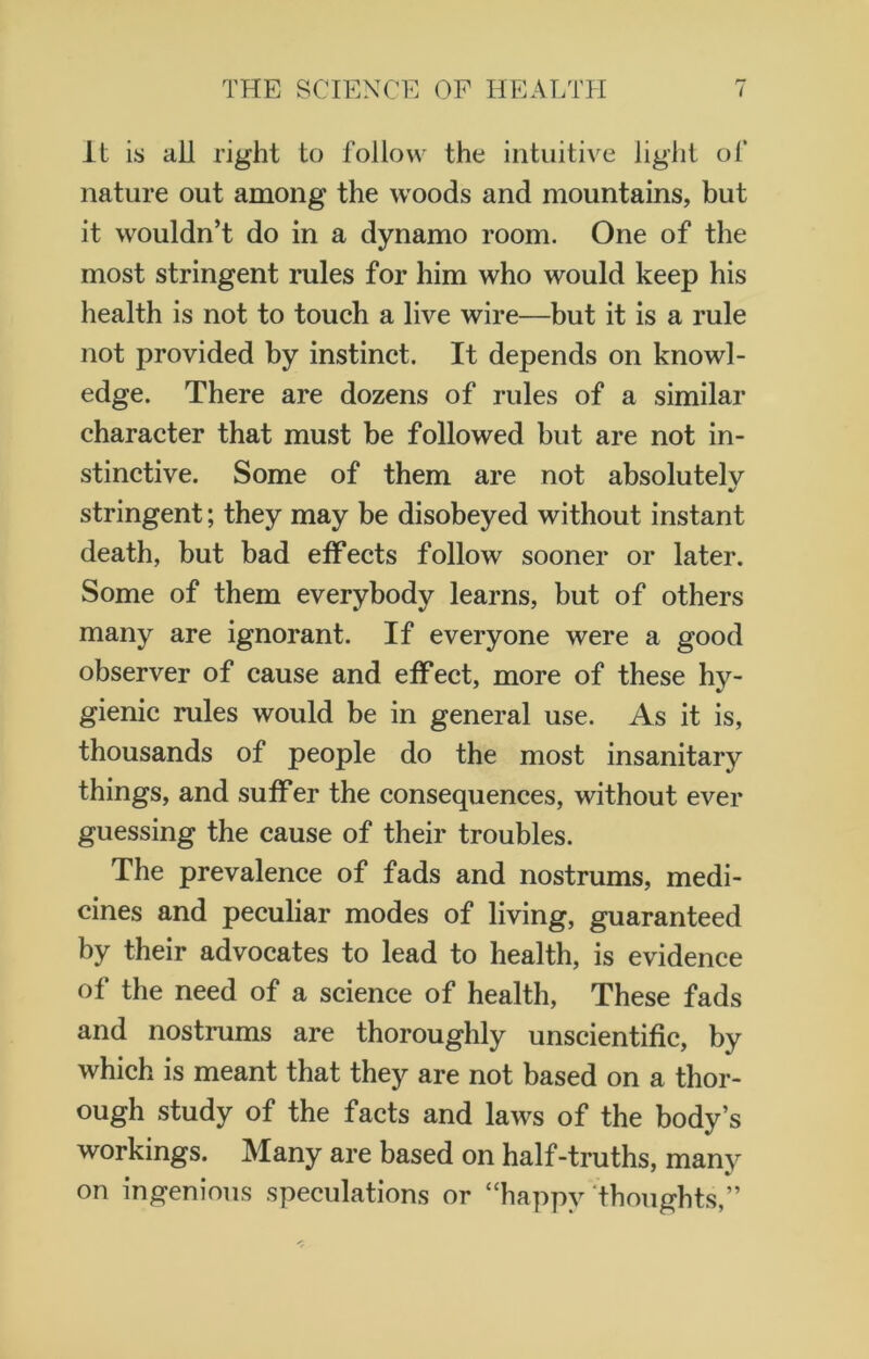 It is ail right to follow the intuitive light of nature out among the woods and mountains, but it wouldn’t do in a dynamo room. One of the most stringent rules for him who would keep his health is not to touch a live wire—but it is a rule not provided by instinct. It depends on knowl- edge. There are dozens of rules of a similar character that must be followed but are not in- stinctive. Some of them are not absolutely stringent; they may be disobeyed without instant death, but bad effects follow sooner or later. Some of them everybody learns, but of others many are ignorant. If everyone were a good observer of cause and effect, more of these hy- gienic rules would be in general use. As it is, thousands of people do the most insanitary things, and suffer the consequences, without ever guessing the cause of their troubles. The prevalence of fads and nostrums, medi- cines and peculiar modes of living, guaranteed by their advocates to lead to health, is evidence of the need of a science of health, These fads and nostrums are thoroughly unscientific, by which is meant that they are not based on a thor- ough study of the facts and laws of the body’s workings. Many are based on half-truths, many on ingenious speculations or “happy thoughts,”