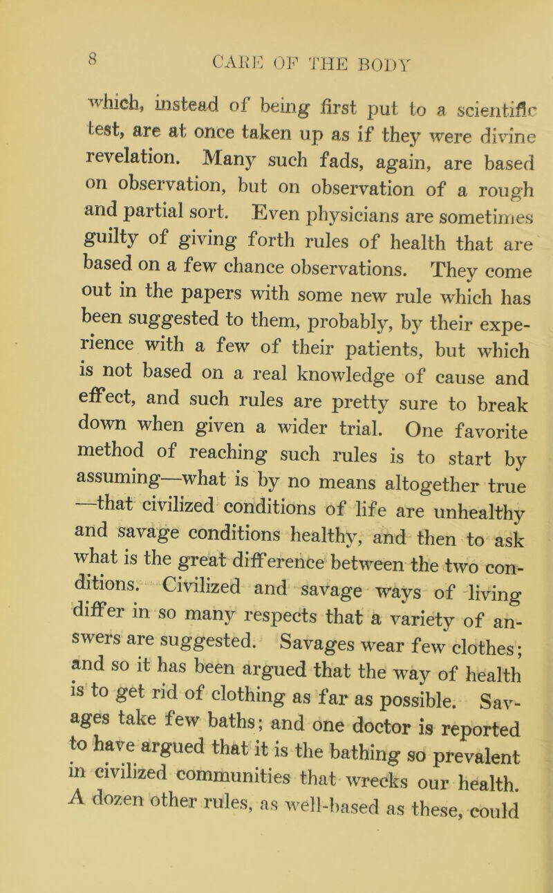 which, instead of being first put to a scientific test, are at once taken up as if they were divine levelation. Many such fads, again, are based oil observation, but on observation of a rough and partial sort. Even physicians are sometimes guilty of giving forth rules of health that are based on a few chance observations. They come out in the papers with some new rule which has been suggested to them, probably, by their expe- rience with a few of their patients, but which is not based on a real knowledge of cause and effect, and such rules are pretty sure to break down when given a wider trial. One favorite method of reaching such rules is to start by assuming what is by no means altogether true —that civilized conditions of life are unhealthy and savage conditions healthy, and then to ask what is the great difference between the two con- ditions. Civilized and savage ways of living differ in so many respects that a variety of an- swers are suggested. Savages wear few clothes; and so it has been argued that the way of health is to get rid of clothing as far as possible. Sav- ages take few baths; and one doctor is reported to have argued that it is the bathing so prevalent in civilized communities that wrecks our health A dozen other rules, as well-based as these, could