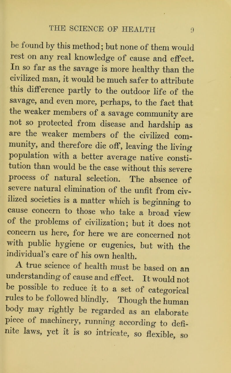 be found by this method; but none of them would rest on any real knowledge of cause and effect. In so far as the savage is more healthy than the civilized man, it would be much safer to attribute this difference partly to the outdoor life of the savage, and even more, perhaps, to the fact that the weaker members of a savage community are not so protected from disease and hardship as are the weaker members of the civilized com- munity, and therefore die off, leaving the living population with a better average native consti- tution than would be the case without this severe piocess of natural selection. The absence of seveie natural elimination of the unfit from civ- ilized societies is a matter which is beginning to cause concern to those who take a broad view of the problems of civilization; but it does not concern us here, for here we are concerned not with public hygiene or eugenics, but with the individual’s care of his own health. tiue science of health must be based on an understanding of cause and effect. It would not be possible to reduce it to a set of categorical rules to be followed blindly. Though the human body may rightly be regarded as an elaborate piece of machinery, running according to defi- nite laws, yet it is so intricate, so flexible, so