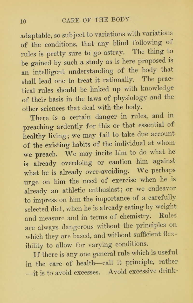 adaptable, so subject to variations with variations of the conditions, that any blind following of rules is pretty sure to go astray. The thing to be gained by such a study as is here proposed is an intelligent understanding of the body that shall lead one to treat it rationally. The prac- tical rules should be linked up with knowledge of their basis in the laws of physiology and the other sciences that deal with the body. There is a certain danger in rules, and in preaching ardently for this or that essential of healthy living; we may fail to take due account of the existing habits of the individual at whom we preach. We may incite him to do what he is already overdoing or caution him against what he is already over-avoiding. We perhaps urge on him the need of exercise when he is already an athletic enthusiast; or we endeavor to impress on him the importance of a carefully selected diet, when he is already eating by weight and measure and in terms of chemistry. Rule> are always dangerous without the principles on which they are based, and without sufficient flex- ibility to allow for varying conditions. If there is any one general rule which is useful in the care of health—call it principle, rather —it is to avoid excesses. Avoid excessive drink-