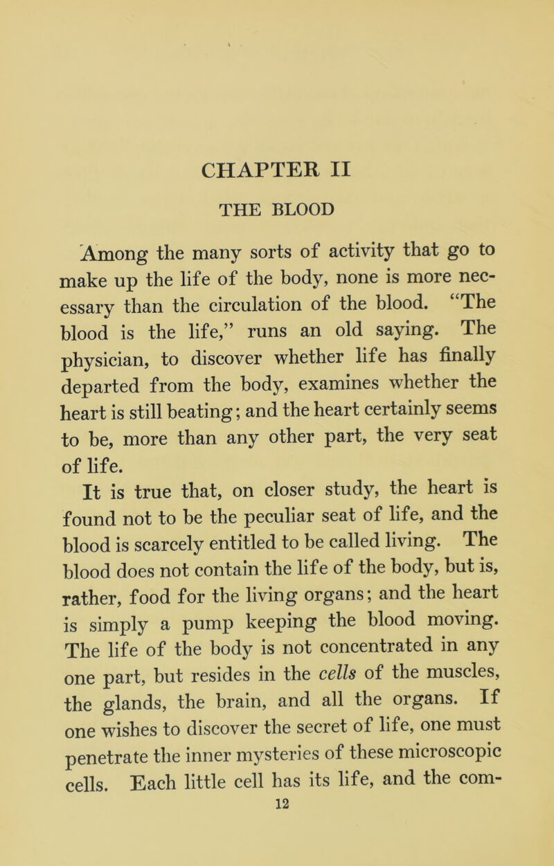 CHAPTER II THE BLOOD Among the many sorts of activity that go to make up the life of the body, none is more nec- essary than the circulation of the blood. The blood is the life,” runs an old saying. The physician, to discover whether life has finally departed from the body, examines whether the heart is still beating; and the heart certainly seems to be, more than any other part, the very seat of life. It is true that, on closer study, the heart is found not to be the peculiar seat of life, and the blood is scarcely entitled to be called living. The blood does not contain the life of the body, but is, rather, food for the living organs; and the heart is simply a pump keeping the blood moving. The life of the body is not concentrated in any one part, but resides in the cells of the muscles, the glands, the brain, and all the organs. If one wishes to discover the secret of life, one must penetrate the inner mysteries of these microscopic cells. Each little cell has its life, and the com-