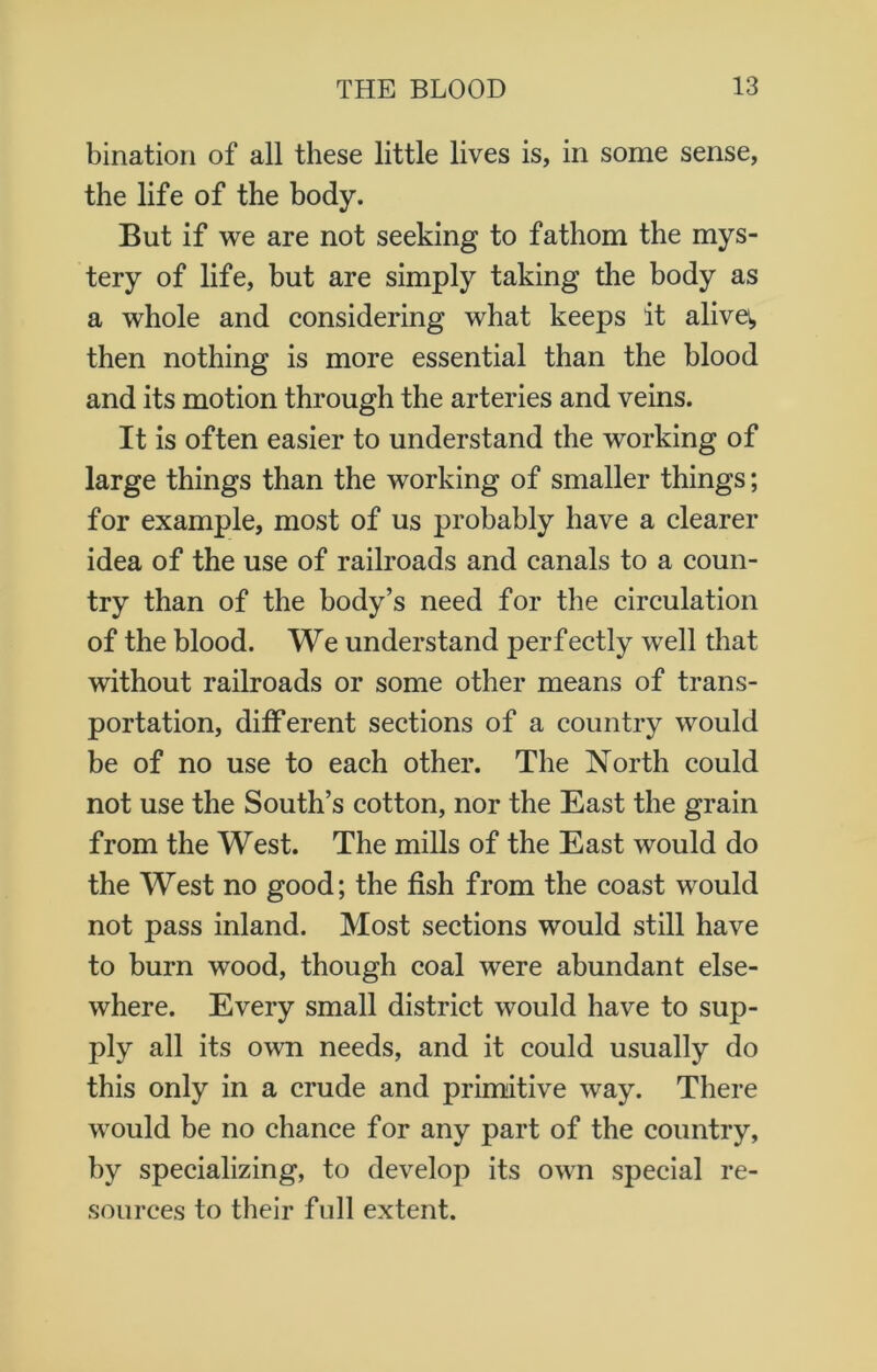 bination of all these little lives is, in some sense, the life of the body. But if we are not seeking to fathom the mys- tery of life, but are simply taking the body as a whole and considering what keeps it aliva, then nothing is more essential than the blood and its motion through the arteries and veins. It is often easier to understand the working of large things than the working of smaller things; for example, most of us probably have a clearer idea of the use of railroads and canals to a coun- try than of the body’s need for the circulation of the blood. We understand perfectly well that without railroads or some other means of trans- portation, different sections of a country would be of no use to each other. The North could not use the South’s cotton, nor the East the grain from the West. The mills of the East would do the West no good; the fish from the coast would not pass inland. Most sections would still have to burn wood, though coal were abundant else- where. Every small district would have to sup- ply all its own needs, and it could usually do this only in a crude and primitive way. There would be no chance for any part of the country, by specializing, to develop its own special re- sources to their full extent.
