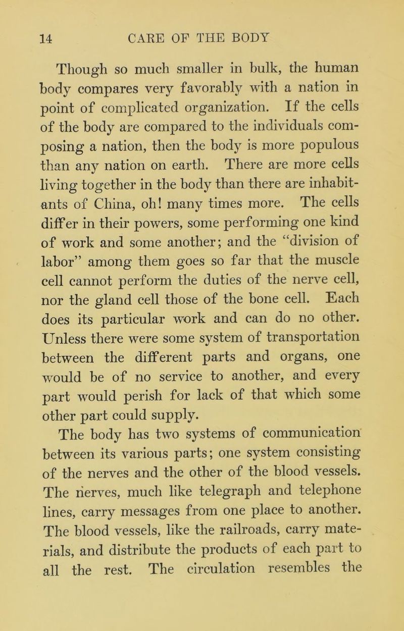 Though so much smaller in bulk, the human body compares very favorably with a nation in point of complicated organization. If the cells of the body are compared to the individuals com- posing a nation, then the body is more populous than any nation on earth. There are more cells living together in the body than there are inhabit- ants of China, oh! many times more. The cells differ in their powers, some performing one kind of work and some another; and the “division of labor” among them goes so far that the muscle cell cannot perform the duties of the nerve cell, nor the gland cell those of the bone cell. Each does its particular work and can do no other. Unless there were some system of transportation between the different parts and organs, one would be of no service to another, and every part would perish for lack of that which some other part could supply. The body has two systems of communication between its various parts; one system consisting of the nerves and the other of the blood vessels. The nerves, much like telegraph and telephone lines, carry messages from one place to another. The blood vessels, like the railroads, carry mate- rials, and distribute the products of each part to all the rest. The circulation resembles the