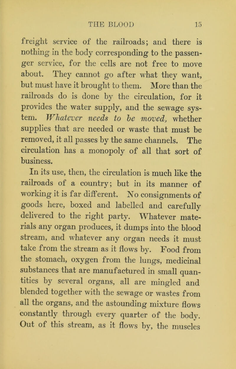 freight service of the railroads; and there is nothing in the body corresponding to the passen- ger service, for the cells are not free to move about. They cannot go after what they want, but must have it brought to them. More than the railroads do is done by the circulation, for it provides the water supply, and the sewage sys- tem. Whatever needs to he moved, whether supplies that are needed or waste that must be removed, it all passes by the same channels. The circulation has a monopoly of all that sort of business. In its use, then, the circulation is much like the railroads of a country; but in its manner of working it is far different. No consignments of goods here, boxed and labelled and carefully delivered to the right party. Whatever mate- rials any organ produces, it dumps into the blood stream, and whatever any organ needs it must take from the stream as it flows by. Food from the stomach, oxygen from the lungs, medicinal substances that are manufactured in small quan- tities by several organs, all are mingled and blended together with the sewage or wastes from all the organs, and the astounding mixture flows constantly through every quarter of the body. Out of this stream, as it flows by, the muscles