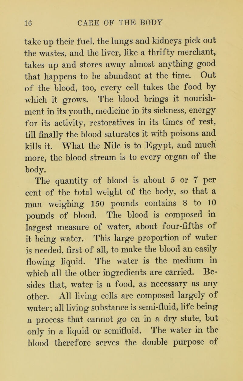 take up their fuel, the lungs and kidneys pick out the wastes, and the liver, like a thrifty merchant, takes up and stores away almost anything good that happens to be abundant at the time. Out of the blood, too, every cell takes the food by which it grows. The blood brings it nourish- ment in its youth, medicine in its sickness, energy for its activity, restoratives in its times of rest, till finally the blood saturates it with poisons and kills it. What the Nile is to Egypt, and much more, the blood stream is to every organ of the body. The quantity of blood is about 5 or 7 per cent of the total weight of the body, so that a man weighing 150 pounds contains 8 to 10 pounds of blood. The blood is composed in largest measure of water, about four-fifths of it being water. This large proportion of water is needed, first of all, to make the blood an easily flowing liquid. The water is the medium in which all the other ingredients are carried. Be- sides that, water is a food, as necessary as any other. All living cells are composed largely of water; all living substance is semi-fluid, life being a process that cannot go on in a dry state, but only in a liquid or semifluid. The water in the blood therefore serves the double purpose of