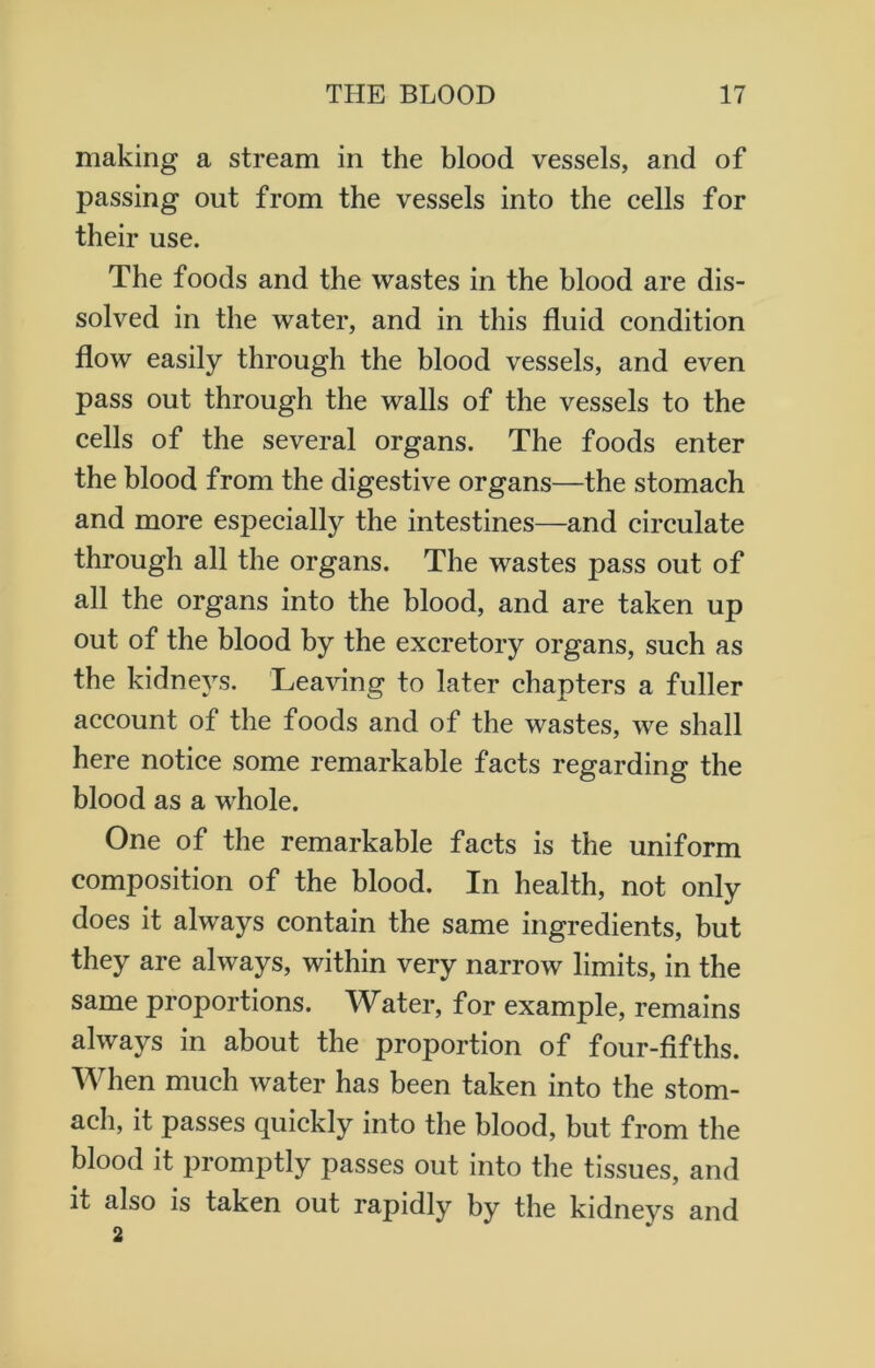 making a stream in the blood vessels, and of passing out from the vessels into the cells for their use. The foods and the wastes in the blood are dis- solved in the water, and in this fluid condition flow easily through the blood vessels, and even pass out through the walls of the vessels to the cells of the several organs. The foods enter the blood from the digestive organs—the stomach and more especially the intestines—and circulate through all the organs. The wastes pass out of all the organs into the blood, and are taken up out of the blood by the excretory organs, such as the kidneys. Leaving to later chapters a fuller account of the foods and of the wastes, we shall here notice some remarkable facts regarding the blood as a whole. One of the remarkable facts is the uniform composition of the blood. In health, not only does it always contain the same ingredients, but they are always, within very narrow limits, in the same proportions. Water, for example, remains always in about the proportion of four-fifths. When much water has been taken into the stom- ach, it passes quickly into the blood, but from the blood it promptly passes out into the tissues, and it also is taken out rapidly by the kidneys and 2