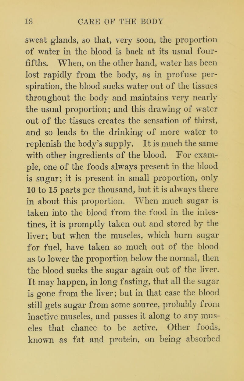 sweat glands, so that, very soon, the proportion of water in the blood is hack at its usual four- fifths. When, on the other hand, water has been lost rapidly from the body, as in profuse per- spiration, the blood sucks water out of the tissues throughout the body and maintains very nearly the usual proportion; and this drawing of water out of the tissues creates the sensation of thirst, and so leads to the drinking of more water to replenish the body’s supply. It is much the same with other ingredients of the blood. For exam- ple, one of the foods always present in the blood is sugar; it is present in small proportion, only 10 to 15 parts per thousand, but it is always there in about this proportion. When much sugar is taken into the blood from the food in the intes- tines, it is promptly taken out and stored by the liver; but when the muscles, which burn sugar for fuel, have taken so much out of the blood as to lower the proportion below the normal, then the blood sucks the sugar again out of the liver. It may happen, in long f asting, that all the sugar is gone from the liver; but in that case the blood still gets sugar from some source, probably from inactive muscles, and passes it along to any mus- cles that chance to be active. Other foods, known as fat and protein, on being absorbed