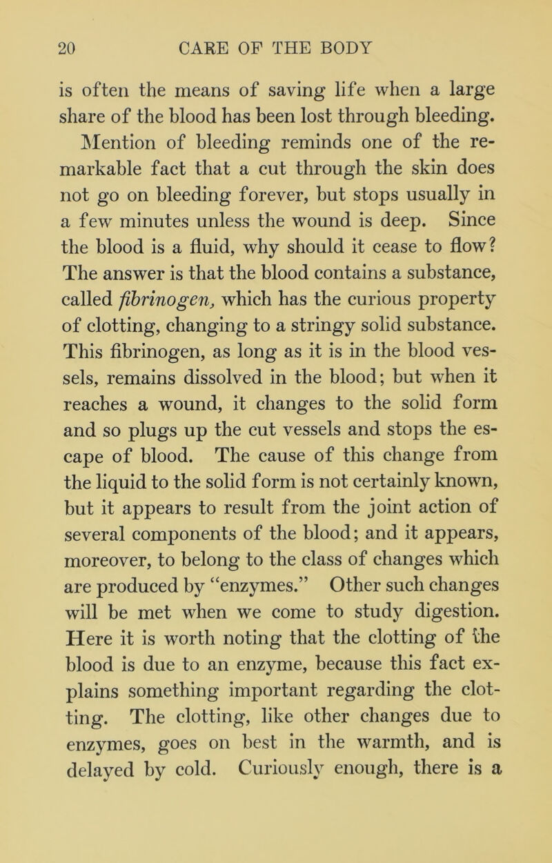 is often the means of saving life when a large share of the blood has been lost through bleeding. Mention of bleeding reminds one of the re- markable fact that a cut through the skin does not go on bleeding forever, but stops usually in a few minutes unless the wound is deep. Since the blood is a fluid, why should it cease to flow? The answer is that the blood contains a substance, called fibrinogen, which has the curious property of clotting, changing to a stringy solid substance. This fibrinogen, as long as it is in the blood ves- sels, remains dissolved in the blood; but when it reaches a wound, it changes to the solid form and so plugs up the cut vessels and stops the es- cape of blood. The cause of this change from the liquid to the solid form is not certainly known, but it appears to result from the joint action of several components of the blood; and it appears, moreover, to belong to the class of changes which are produced by “enzymes.” Other such changes will be met when we come to study digestion. Here it is worth noting that the clotting of ilie blood is due to an enzyme, because this fact ex- plains something important regarding the clot- ting. The clotting, like other changes due to enzymes, goes on best in the warmth, and is delayed by cold. Curiously enough, there is a