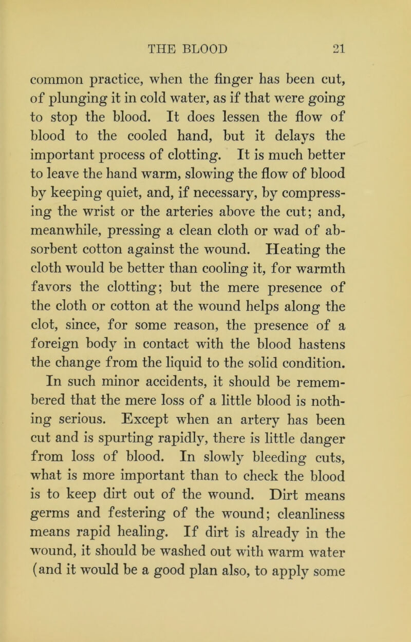 common practice, when the finger has been cut, of plunging it in cold water, as if that were going to stop the blood. It does lessen the flow of blood to the cooled hand, but it delays the important process of clotting. It is much better to leave the hand warm, slowing the flow of blood by keeping quiet, and, if necessary, by compress- ing the wrist or the arteries above the cut; and, meanwhile, pressing a clean cloth or wad of ab- sorbent cotton against the wound. Heating the cloth would be better than cooling it, for warmth favors the clotting; but the mere presence of the cloth or cotton at the wound helps along the clot, since, for some reason, the presence of a foreign body in contact with the blood hastens the change from the liquid to the solid condition. In such minor accidents, it should be remem- bered that the mere loss of a little blood is noth- ing serious. Except when an artery has been cut and is spurting rapidly, there is little danger from loss of blood. In slowly bleeding cuts, what is more important than to check the blood is to keep dirt out of the wound. Dirt means germs and festering of the wound; cleanliness means rapid healing. If dirt is already in the wound, it should be washed out with warm water (and it would be a good plan also, to apply some