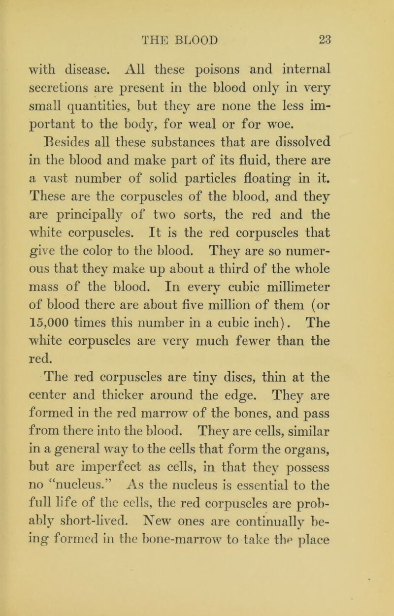 with disease. All these poisons and internal secretions are present in the blood only in very small quantities, but they are none the less im- portant to the body, for weal or for woe. Besides all these substances that are dissolved in the blood and make part of its fluid, there are a vast number of solid particles floating in it. These are the corpuscles of the blood, and they are principally of two sorts, the red and the white corpuscles. It is the red corpuscles that give the color to the blood. They are so numer- ous that they make up about a third of the whole mass of the blood. In every cubic millimeter of blood there are about five million of them (or 15,000 times this number in a cubic inch). The white corpuscles are very much fewer than the red. The red corpuscles are tiny discs, thin at the center and thicker around the edge. They are formed in the red marrow of the bones, and pass from there into the blood. They are cells, similar in a general way to the cells that form the organs, but are imperfect as cells, in that they possess no “nucleus.” As the nucleus is essential to the full life of the cells, the red corpuscles are prob- ably short-lived. New ones are continually be- ing formed in the bone-marrow to take the place