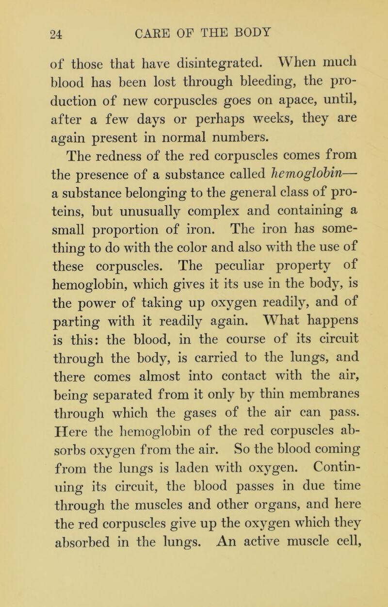 of those that have disintegrated. When much blood has been lost through bleeding, the pro- duction of new corpuscles goes on apace, until, after a few days or perhaps weeks, they are again present in normal numbers. The redness of the red corpuscles comes from the presence of a substance called hemoglobin— a substance belonging to the general class of pro- teins, but unusually complex and containing a small proportion of iron. The iron has some- thing to do with the color and also with the use of these corpuscles. The peculiar property of hemoglobin, which gives it its use in the body, is the power of taking up oxygen readily, and of parting with it readily again. What happens is this: the blood, in the course of its circuit through the body, is carried to the lungs, and there comes almost into contact with the air, being separated from it only by thin membranes through which the gases of the air can pass. Here the hemoglobin of the red corpuscles ab- sorbs oxygen from the air. So the blood coming from the lungs is laden with oxygen. Contin- uing its circuit, the blood passes in due time through the muscles and other organs, and here the red corpuscles give up the oxygen which they absorbed in the lungs. An active muscle cell,