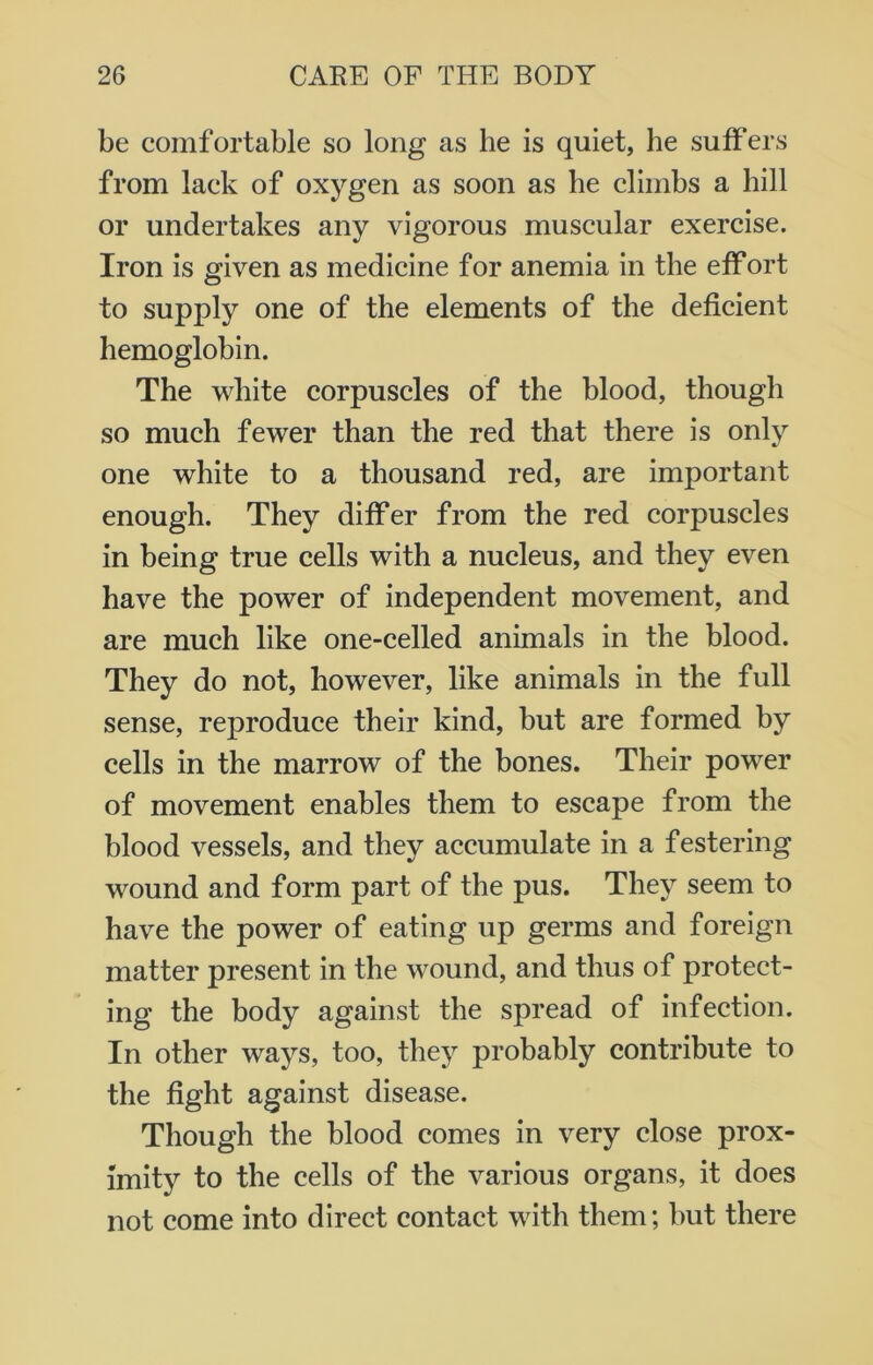 be comfortable so long as he is quiet, he suffers from lack of oxygen as soon as be climbs a hill or undertakes any vigorous muscular exercise. Iron is given as medicine for anemia in the effort to supply one of the elements of the deficient hemoglobin. The white corpuscles of the blood, though so much fewer than the red that there is only one white to a thousand red, are important enough. They differ from the red corpuscles in being true cells with a nucleus, and they even have the power of independent movement, and are much like one-celled animals in the blood. They do not, however, like animals in the full sense, reproduce their kind, but are formed by cells in the marrow of the bones. Their power of movement enables them to escape from the blood vessels, and they accumulate in a festering wound and form part of the pus. They seem to have the power of eating up germs and foreign matter present in the wound, and thus of protect- ing the body against the spread of infection. In other ways, too, they probably contribute to the fight against disease. Though the blood comes in very close prox- imity to the cells of the various organs, it does not come into direct contact with them; but there