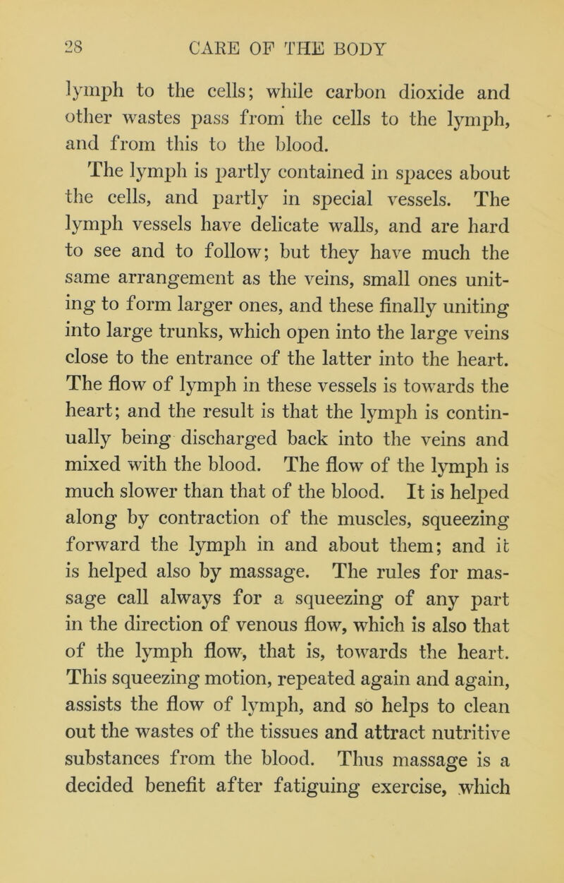 lymph to the cells; while carbon dioxide and other wastes pass from the cells to the lymph, and from this to the blood. The lymph is partly contained in spaces about the cells, and partly in special vessels. The lymph vessels have delicate walls, and are hard to see and to follow; but they have much the same arrangement as the veins, small ones unit- ing to form larger ones, and these finally uniting into large trunks, which open into the large veins close to the entrance of the latter into the heart. The flow of lymph in these vessels is towards the heart; and the result is that the lymph is contin- ually being discharged back into the veins and mixed with the blood. The flow of the lymph is much slower than that of the blood. It is helped along by contraction of the muscles, squeezing forward the lymph in and about them; and it is helped also by massage. The rules for mas- sage call always for a squeezing of any part in the direction of venous flow, which is also that of the lymph flow, that is, towards the heart. This squeezing motion, repeated again and again, assists the flow of lymph, and so helps to clean out the wastes of the tissues and attract nutritive substances from the blood. Thus massage is a decided benefit after fatiguing exercise, which