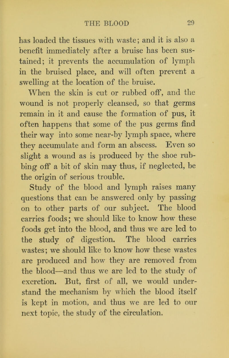 has loaded the tissues with waste; and it is also a benefit immediately after a bruise has been sus- tained; it prevents the accumulation of lymph in the bruised place, and will often prevent a swelling at the location of the bruise. When the skin is cut or rubbed off, and the wound is not properly cleansed, so that germs remain in it and cause the formation of pus, it often happens that some of the pus germs find their way into some near-by lymph space, where they accumulate and form an abscess. Even so slight a wound as is produced by the shoe rub- bing off a bit of skin may thus, if neglected, he the origin of serious trouble. Study of the blood and lymph raises many questions that can be answered only by passing on to other parts of our subject. The blood carries foods; we should like to know how these foods get into the blood, and thus we are led to the study of digestion. The blood carries wastes; we should like to know how these wastes are produced and how7 they are removed from the blood—and thus we are led to the study of excretion. But, first of all, we would under- stand the mechanism by which the blood itself is kept in motion, and thus vTe are led to our next topic, the study of the circulation.