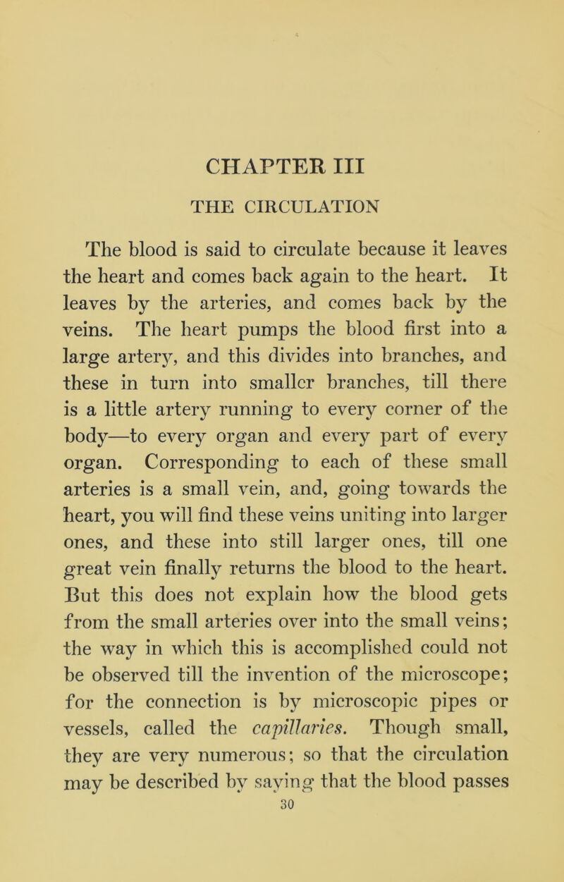 CHAPTER III THE CIRCULATION The blood is said to circulate because it leaves the heart and comes hack again to the heart. It leaves by the arteries, and comes back by the veins. The heart pumps the blood first into a large artery, and this divides into branches, and these in turn into smaller branches, till there is a little artery running to every corner of the body—to every organ and every part of every organ. Corresponding to each of these small arteries is a small vein, and, going towards the heart, you will find these veins uniting into larger ones, and these into still larger ones, till one great vein finally returns the blood to the heart. But this does not explain how the blood gets from the small arteries over into the small veins; the way in which this is accomplished could not be observed till the invention of the microscope; for the connection is by microscopic pipes or vessels, called the capillaries. Though small, they are very numerous; so that the circulation may be described by saying that the blood passes