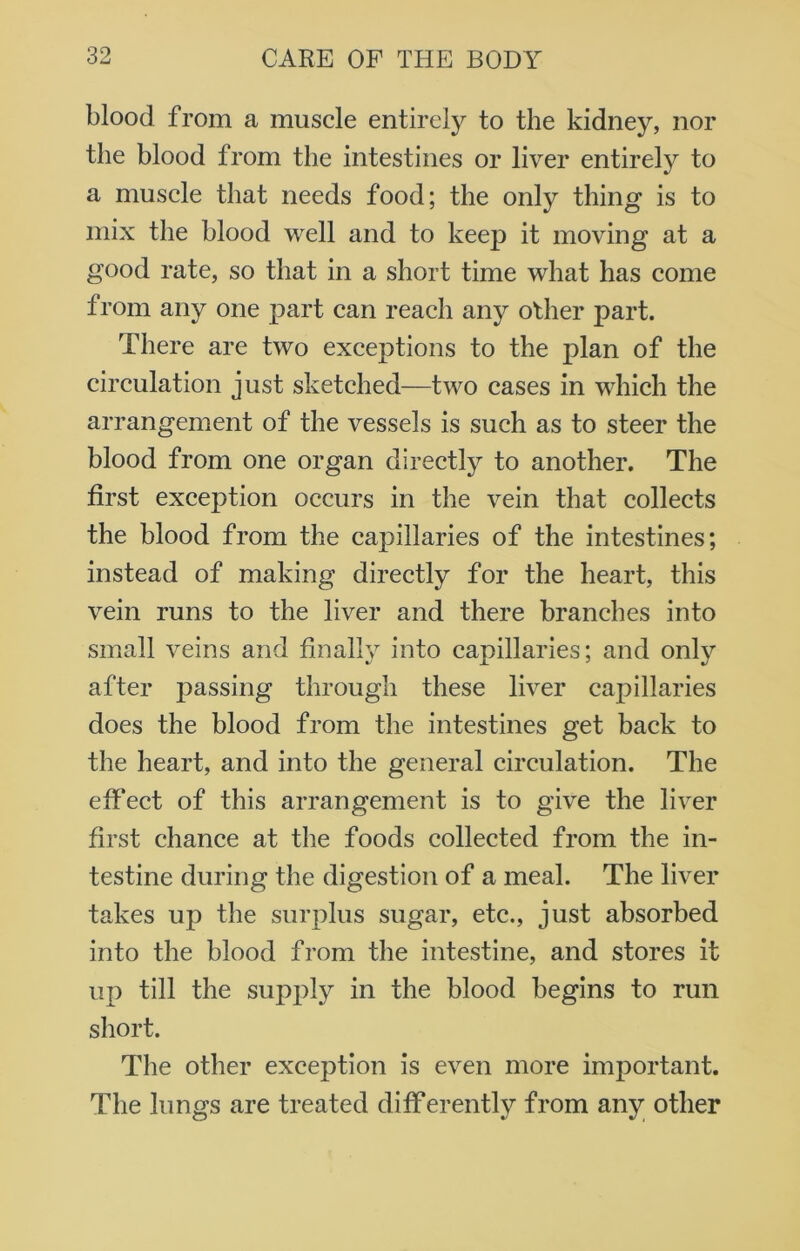 blood from a muscle entirely to the kidney, nor the blood from the intestines or liver entirely to a muscle that needs food; the only thing is to mix the blood well and to keep it moving at a good rate, so that in a short time what has come from any one part can reach any other part. There are two exceptions to the plan of the circulation just sketched—two cases in which the arrangement of the vessels is such as to steer the blood from one organ directly to another. The first exception occurs in the vein that collects the blood from the capillaries of the intestines; instead of making directly for the heart, this vein runs to the liver and there branches into small veins and finally into capillaries; and only after passing through these liver capillaries does the blood from the intestines get back to the heart, and into the general circulation. The effect of this arrangement is to give the liver first chance at the foods collected from the in- testine during the digestion of a meal. The liver takes up the surplus sugar, etc., just absorbed into the blood from the intestine, and stores it up till the supply in the blood begins to run short. The other exception is even more important. The lungs are treated differently from any other