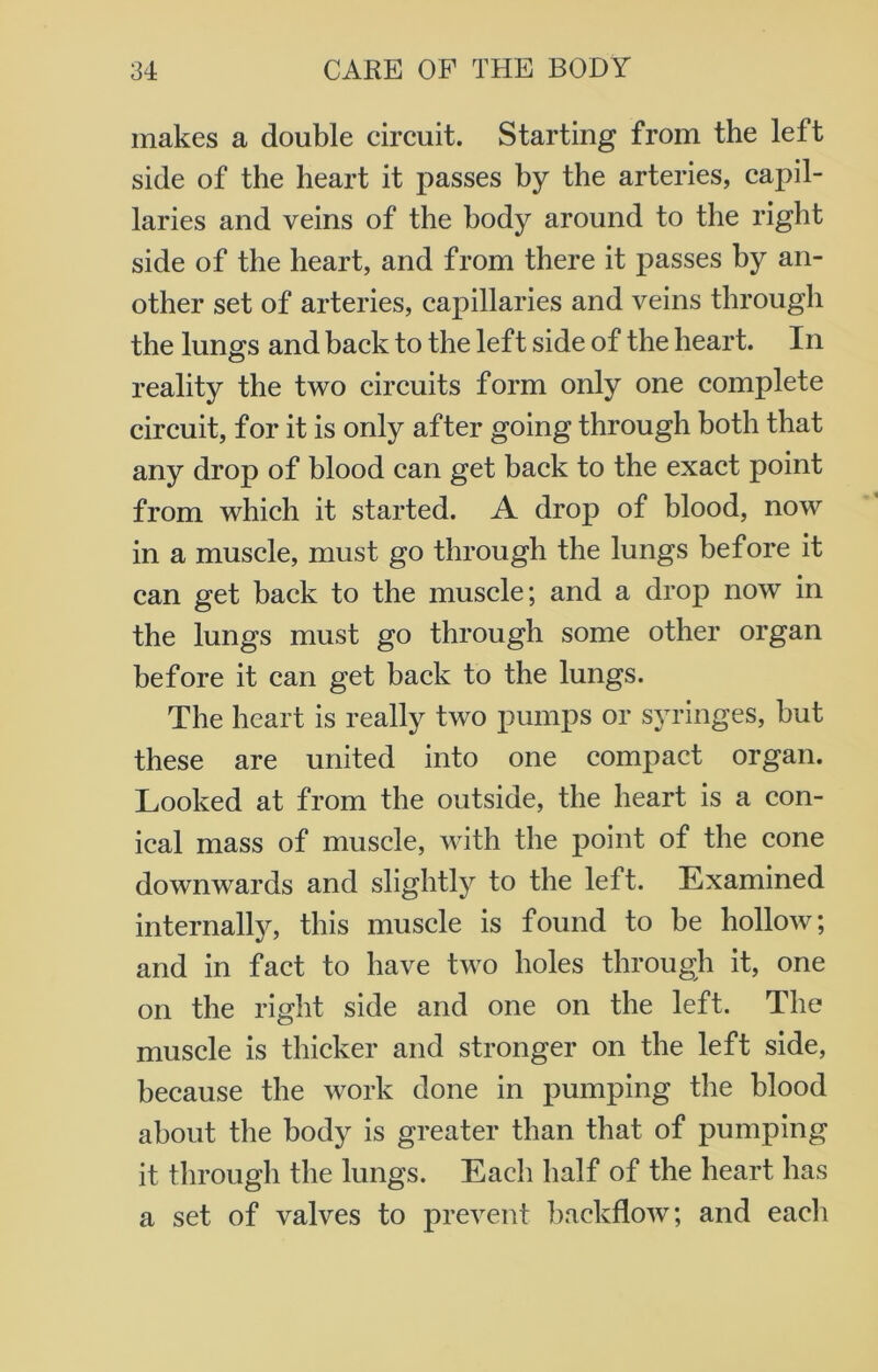 makes a double circuit. Starting from the left side of the heart it passes by the arteries, capil- laries and veins of the body around to the right side of the heart, and from there it passes by an- other set of arteries, capillaries and veins through the lungs and back to the left side of the heart. In reality the two circuits form only one complete circuit, for it is only after going through both that any drop of blood can get back to the exact point from which it started. A drop of blood, now in a muscle, must go through the lungs before it can get back to the muscle; and a drop now in the lungs must go through some other organ before it can get back to the lungs. The heart is really two pumps or syringes, but these are united into one compact organ. Looked at from the outside, the heart is a con- ical mass of muscle, with the point of the cone downwards and slightly to the left. Examined internally, this muscle is found to be hollow; and in fact to have two holes through it, one on the right side and one on the left. The muscle is thicker and stronger on the left side, because the work done in pumping the blood about the body is greater than that of pumping it through the lungs. Each half of the heart has a set of valves to prevent backflow; and each