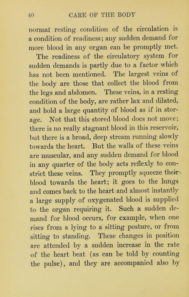 normal resting condition of the circulation is a condition of readiness; any sudden demand for more blood in any organ can be promptly met. The readiness of the circulatory system for sudden demands is partly due to a factor which has not been mentioned. The largest veins of the body are those that collect the blood from the legs and abdomen. These veins, in a resting condition of the body, are rather lax and dilated, and hold a large quantity of blood as if in stor- age. Not that this stored blood does not move; there is no really stagnant blood in this reservoir, but there is a broad, deep stream running slowly towards the heart. But the walls of these veins are muscular, and any sudden demand for blood in any quarter of the body acts reflexly to con- strict these veins. They promptly squeeze theh^ blood towards the heart; it goes to the lungs and comes back to the heart and almost instantly a large supply of oxygenated blood is supplied to the organ requiring it. Such a sudden de- mand for blood occurs, for example, when one rises from a lying to a sitting posture, or from sitting to standing. These changes in position are attended by a sudden increase in the rate of the heart beat (as can be told by counting the pulse), and they are accompanied also by