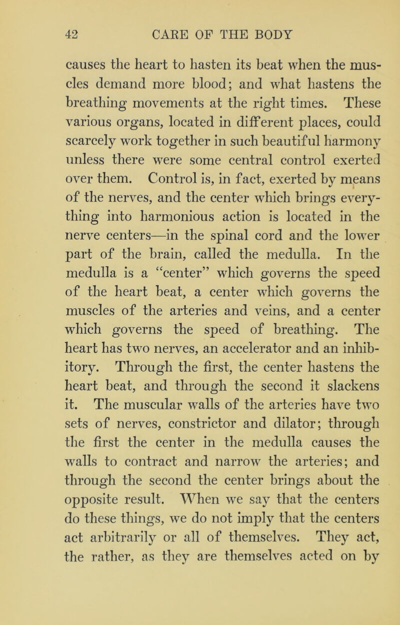 causes the heart to hasten its beat when the mus- cles demand more blood; and what hastens the breathing movements at the right times. These various organs, located in different places, could scarcely work together in such beautiful harmony unless there were some central control exerted over them. Control is, in fact, exerted by means of the nerves, and the center which brings every- thing into harmonious action is located in the nerve centers—in the spinal cord and the lower part of the brain, called the medulla. In the medulla is a “center” which governs the speed of the heart beat, a center which governs the muscles of the arteries and veins, and a center which governs the speed of breathing. The heart has two nerves, an accelerator and an inhib- itory. Through the first, the center hastens the heart beat, and through the second it slackens it. The muscular walls of the arteries have two sets of nerves, constrictor and dilator; through the first the center in the medulla causes the walls to contract and narrow the arteries; and through the second the center brings about the opposite result. When we say that the centers do these things, we do not imply that the centers act arbitrarily or all of themselves. They act, the rather, as they are themselves acted on by