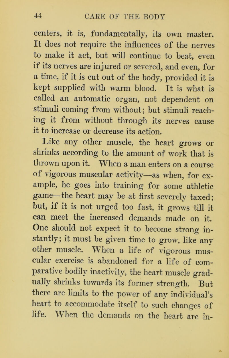 centers, it is, fundamentally, its own master. It does not require the influences of the nerves to make it act, but will continue to beat, even it its nerves are injured or severed, and even, for a time, if it is cut out of the body, provided it is kept supplied with warm blood. It is what is called an automatic organ, not dependent on stimuli coming from without; but stimuli reach- ing it from without through its nerves cause it to increase or decrease its action. Like any other muscle, the heart grows or shrinks according to the amount of work that is thrown upon it. When a man enters on a course of vigorous muscular activity—as when, for ex- ample, he goes into training for some athletic game—the heart may be at first severely taxed; but, if it is not urged too fast, it grows till it can meet the increased demands made on it. One should not expect it to become strong in- stantly; it must be given time to grow, like any other muscle. When a life of vigorous mus- cular exercise is abandoned for a life of com- parative bodily inactivity, the heart muscle grad- ually shrinks towards its former strength. But there are limits to the power of any individual’s heart to accommodate itself to such changes of life. When the demands on the heart are in-
