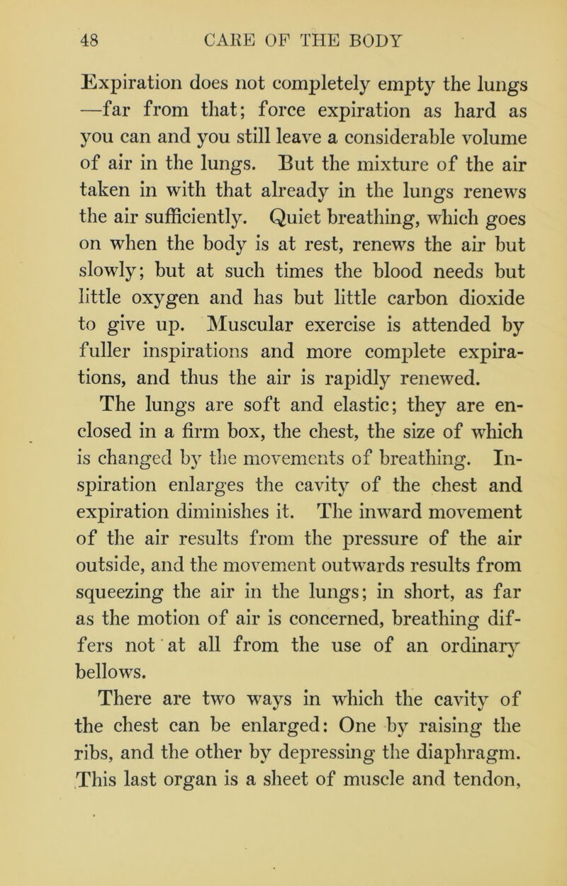 Expiration does not completely empty the lungs —far from that; force expiration as hard as you can and you still leave a considerable volume of air in the lungs. But the mixture of the air taken in with that already in the lungs renews the air sufficiently. Quiet breathing, which goes on when the body is at rest, renews the air but slowly; but at such times the blood needs but little oxygen and has but little carbon dioxide to give up. Muscular exercise is attended by fuller inspirations and more complete expira- tions, and thus the air is rapidly renewed. The lungs are soft and elastic; they are en- closed in a firm box, the chest, the size of which is changed by the movements of breathing. In- spiration enlarges the cavity of the chest and expiration diminishes it. The inward movement of the air results from the pressure of the air outside, and the movement outwards results from squeezing the air in the lungs; in short, as far as the motion of air is concerned, breathing dif- fers not at all from the use of an ordinary bellows. There are two ways in which the cavity of the chest can be enlarged: One by raising the ribs, and the other by depressing the diaphragm. This last organ is a sheet of muscle and tendon,
