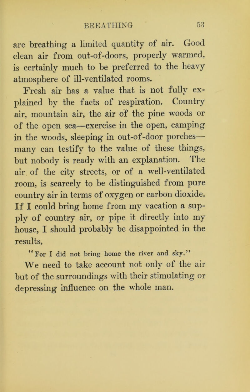 are breathing a limited quantity of air. Good clean air from out-of-doors, properly warmed, is certainly much to be preferred to the heavy atmosphere of ill-ventilated rooms. Fresh air has a value that is not fully ex- plained by the facts of respiration. Country air, mountain air, the air of the pine woods or of the open sea—exercise in the open, camping in the woods, sleeping in out-of-door porches— many can testify to the value of these things, but nobody is ready with an explanation. The air of the city streets, or of a well-ventilated room, is scarcely to be distinguished from pure country air in terms of oxygen or carbon dioxide. If I could bring home from my vacation a sup- ply of country air, or pipe it directly into my house, I should probably be disappointed in the results, “For I did not bring home the river and sky.” We need to take account not only of the air but of the surroundings with their stimulating or depressing influence on the whole man.