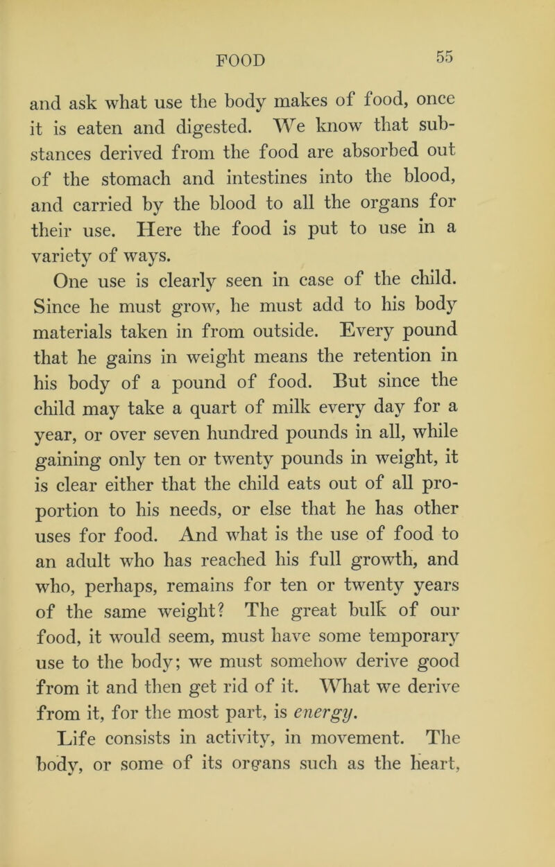 and ask what use the body makes of food, once it is eaten and digested. We know that sub- stances derived from the food are absorbed out of the stomach and intestines into the blood, and carried by the blood to all the organs for their use. Here the food is put to use in a variety of ways. One use is clearly seen in case of the child. Since he must grow, he must add to his body materials taken in from outside. Every pound that he gains in weight means the retention in his body of a pound of food. But since the child may take a quart of milk every day for a year, or over seven hundred pounds in all, while gaining only ten or twenty pounds in weight, it is clear either that the child eats out of all pro- portion to his needs, or else that he has other uses for food. And what is the use of food to an adult who has reached his full growth, and who, perhaps, remains for ten or twenty years of the same weight? The great bulk of our food, it would seem, must have some temporary use to the body; we must somehow derive good from it and then get rid of it. What we derive from it, for the most part, is energy. Life consists in activity, in movement. The body, or some of its organs such as the heart,