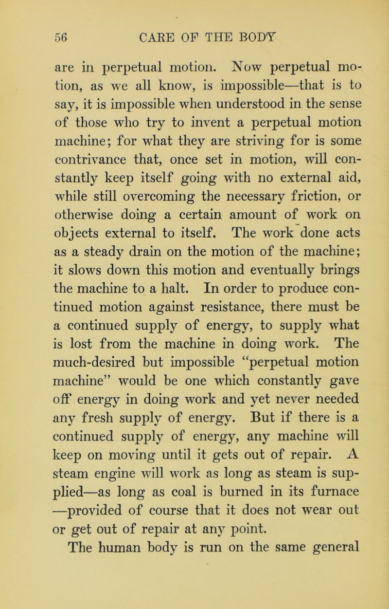 are in perpetual motion. Now perpetual mo- tion, as we all know, is impossible—that is to say, it is impossible when understood in the sense of those who try to invent a perpetual motion machine; for what they are striving for is some contrivance that, once set in motion, will con- stantly keep itself going with no external aid, while still overcoming the necessary friction, or otherwise doing a certain amount of work on objects external to itself. The work done acts as a steady drain on the motion of the machine; it slows down this motion and eventually brings the machine to a halt. In order to produce con- tinued motion against resistance, there must be a continued supply of energy, to supply what is lost from the machine in doing work. The much-desired but impossible “perpetual motion machine” would be one which constantly gave off energy in doing work and yet never needed any fresh supply of energy. But if there is a continued supply of energy, any machine will keep on moving until it gets out of repair. A steam engine will work as long as steam is sup- plied—as long as coal is burned in its furnace —provided of course that it does not wear out or get out of repair at any point. The human body is run on the same general