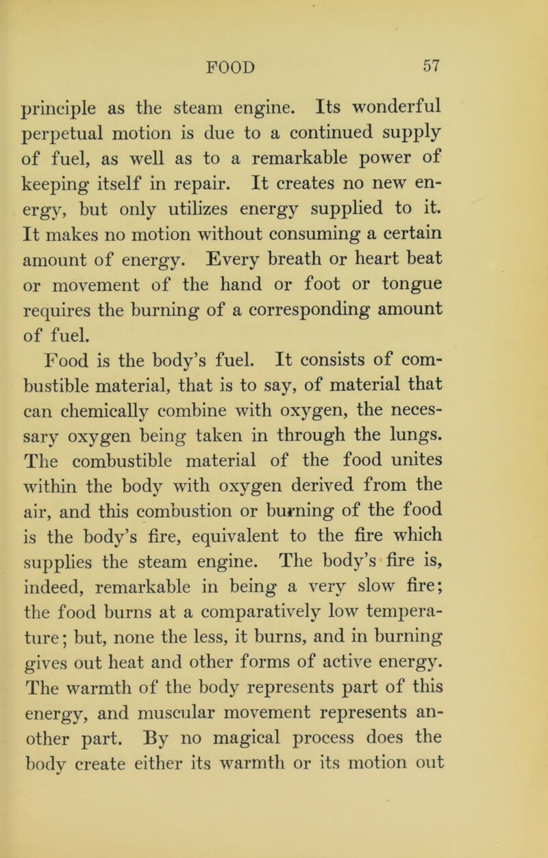 principle as the steam engine. Its wonderful perpetual motion is due to a continued supply of fuel, as well as to a remarkable power of keeping itself in repair. It creates no new en- ergy, but only utilizes energy supplied to it. It makes no motion without consuming a certain amount of energy. Every breath or heart beat or movement of the hand or foot or tongue requires the burning of a corresponding amount of fuel. Food is the body’s fuel. It consists of com- bustible material, that is to say, of material that can chemically combine with oxygen, the neces- sary oxygen being taken in through the lungs. The combustible material of the food unites within the body with oxygen derived from the air, and this combustion or burning of the food is the body’s fire, equivalent to the fire which supplies the steam engine. The body’s fire is, indeed, remarkable in being a very slow fire; the food burns at a comparatively low tempera- ture ; but, none the less, it burns, and in burning gives out heat and other forms of active energy. The warmth of the body represents part of this energy, and muscular movement represents an- other part. By no magical process does the body create either its warmth or its motion out