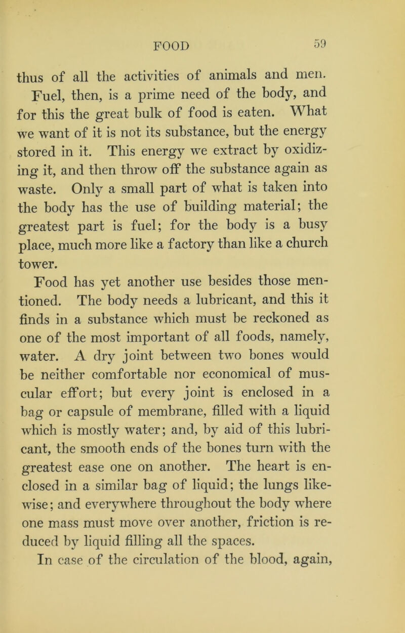thus of all the activities of animals and men. Fuel, then, is a prime need of the body, and for this the great bulk of food is eaten. What we want of it is not its substance, but the energy stored in it. This energy we extract by oxidiz- ing it, and then throw off the substance again as waste. Only a small part of what is taken into the body has the use of building material; the greatest part is fuel; for the body is a busy place, much more like a factory than like a church tower. Food has yet another use besides those men- tioned. The body needs a lubricant, and this it finds in a substance which must be reckoned as one of the most important of all foods, namely, water. A dry joint between two bones would be neither comfortable nor economical of mus- cular effort; but every joint is enclosed in a bag or capsule of membrane, filled with a liquid which is mostly water; and, by aid of this lubri- cant, the smooth ends of the bones turn with the greatest ease one on another. The heart is en- closed in a similar bag of liquid; the lungs like- wise ; and everywhere throughout the body where one mass must move over another, friction is re- duced by liquid filling all the spaces. In case of the circulation of the blood, again,