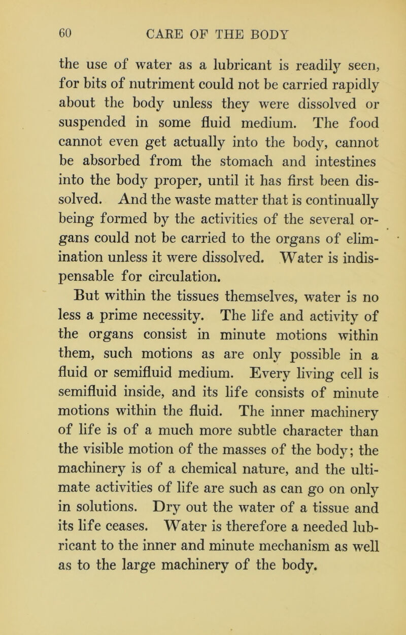 the use of water as a lubricant is readily seen, for bits of nutriment could not be carried rapidly about the body unless they were dissolved or suspended in some fluid medium. The food cannot even get actually into the body, cannot be absorbed from the stomach and intestines into the body proper, until it has first been dis- solved. And the waste matter that is continually being formed by the activities of the several or- gans could not be carried to the organs of elim- ination unless it were dissolved. Water is indis- pensable for circulation. But within the tissues themselves, water is no less a prime necessity. The life and activity of the organs consist in minute motions within them, such motions as are only possible in a fluid or semifluid medium. Every living cell is semifluid inside, and its life consists of minute motions within the fluid. The inner machinery of life is of a much more subtle character than the visible motion of the masses of the body; the machinery is of a chemical nature, and the ulti- mate activities of life are such as can go on only in solutions. Dry out the water of a tissue and its life ceases. Water is therefore a needed lub- ricant to the inner and minute mechanism as well as to the large machinery of the body.