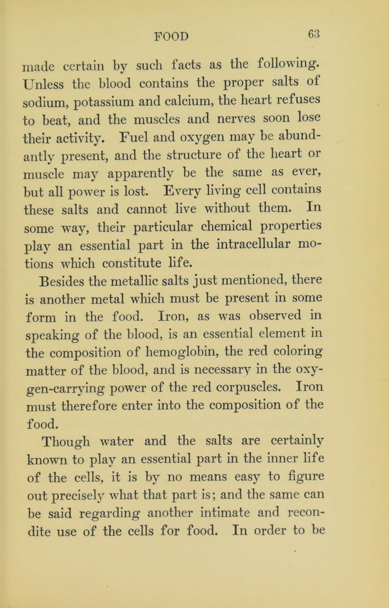 made certain by such facts as the following. Unless the blood contains the proper salts of sodium, potassium and calcium, the heart refuses to beat, and the muscles and nerves soon lose their activity. Fuel and oxygen may be abund- antly present, and the structure of the heart or muscle may apparently be the same as ever, but all power is lost. Every living cell contains these salts and cannot live without them. In some way, their particular chemical properties play an essential part in the intracellular mo- tions which constitute life. Besides the metallic salts just mentioned, there is another metal which must be present in some form in the food. Iron, as was observed in speaking of the blood, is an essential element in the composition of hemoglobin, the red coloring matter of the blood, and is necessary in the oxy- gen-carrying power of the red corpuscles. Iron must therefore enter into the composition of the food. Though water and the salts are certainly known to play an essential part in the inner life of the cells, it is by no means easy to figure out precisely what that part is; and the same can be said regarding another intimate and recon- dite use of the cells for food. In order to be