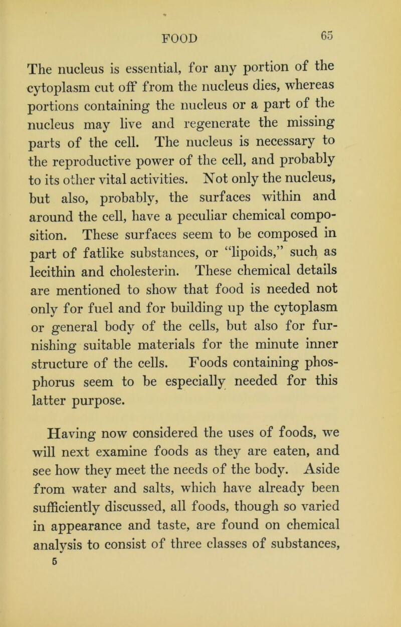 The nucleus is essential, for any portion of the cytoplasm cut off from the nucleus dies, whereas portions containing the nucleus or a part of the nucleus may live and regenerate the missing parts of the cell. The nucleus is necessary to the reproductive power of the cell, and probably to its other vital activities. Not only the nucleus, but also, probably, the surfaces within and around the cell, have a peculiar chemical compo- sition. These surfaces seem to be composed in part of fatlike substances, or “lipoids,” such as lecithin and cholesterin. These chemical details are mentioned to show that food is needed not only for fuel and for building up the cytoplasm or general body of the cells, but also for fur- nishing suitable materials for the minute inner structure of the cells. Foods containing phos- phorus seem to be especially needed for this latter purpose. Having now considered the uses of foods, we will next examine foods as they are eaten, and see how they meet the needs of the body. Aside from water and salts, which have already been sufficiently discussed, all foods, though so varied in appearance and taste, are found on chemical analysis to consist of three classes of substances, 5