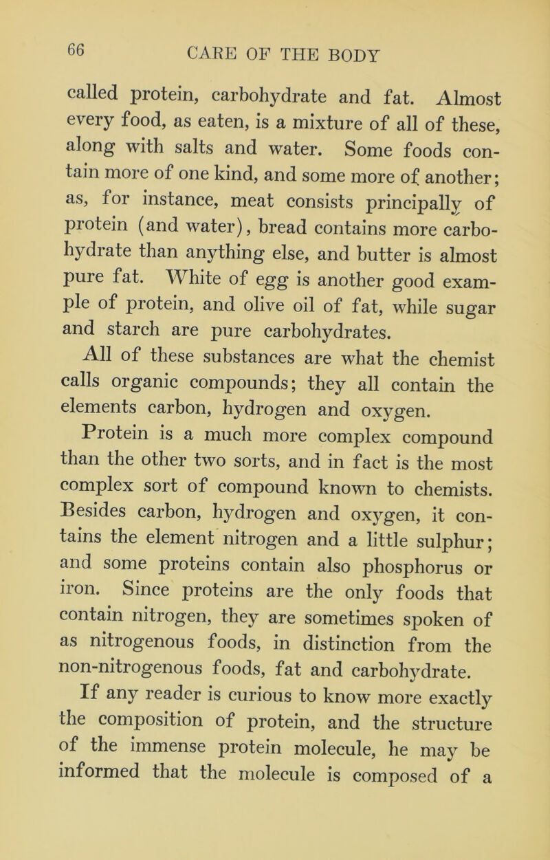 called protein, carbohydrate and fat. Almost every food, as eaten, is a mixture of all of these, along with salts and water. Some foods con- tain more of one kind, and some more of another; as, for instance, meat consists principally of protein (and water), bread contains more carbo- hydrate than anything else, and butter is almost pure fat. White of egg is another good exam- ple of protein, and olive oil of fat, while sugar and starch are pure carbohydrates. All of these substances are what the chemist calls organic compounds; they all contain the elements carbon, hydrogen and oxygen. Protein is a much more complex compound than the other two sorts, and in fact is the most complex sort of compound known to chemists. Besides carbon, hydrogen and oxygen, it con- tains the element nitrogen and a little sulphur; and some proteins contain also phosphorus or iron. Since proteins are the only foods that contain nitrogen, they are sometimes spoken of as nitrogenous foods, in distinction from the non-nitrogenous foods, fat and carbohydrate. If any reader is curious to know more exactly the composition of protein, and the structure of the immense protein molecule, he may be informed that the molecule is composed of a