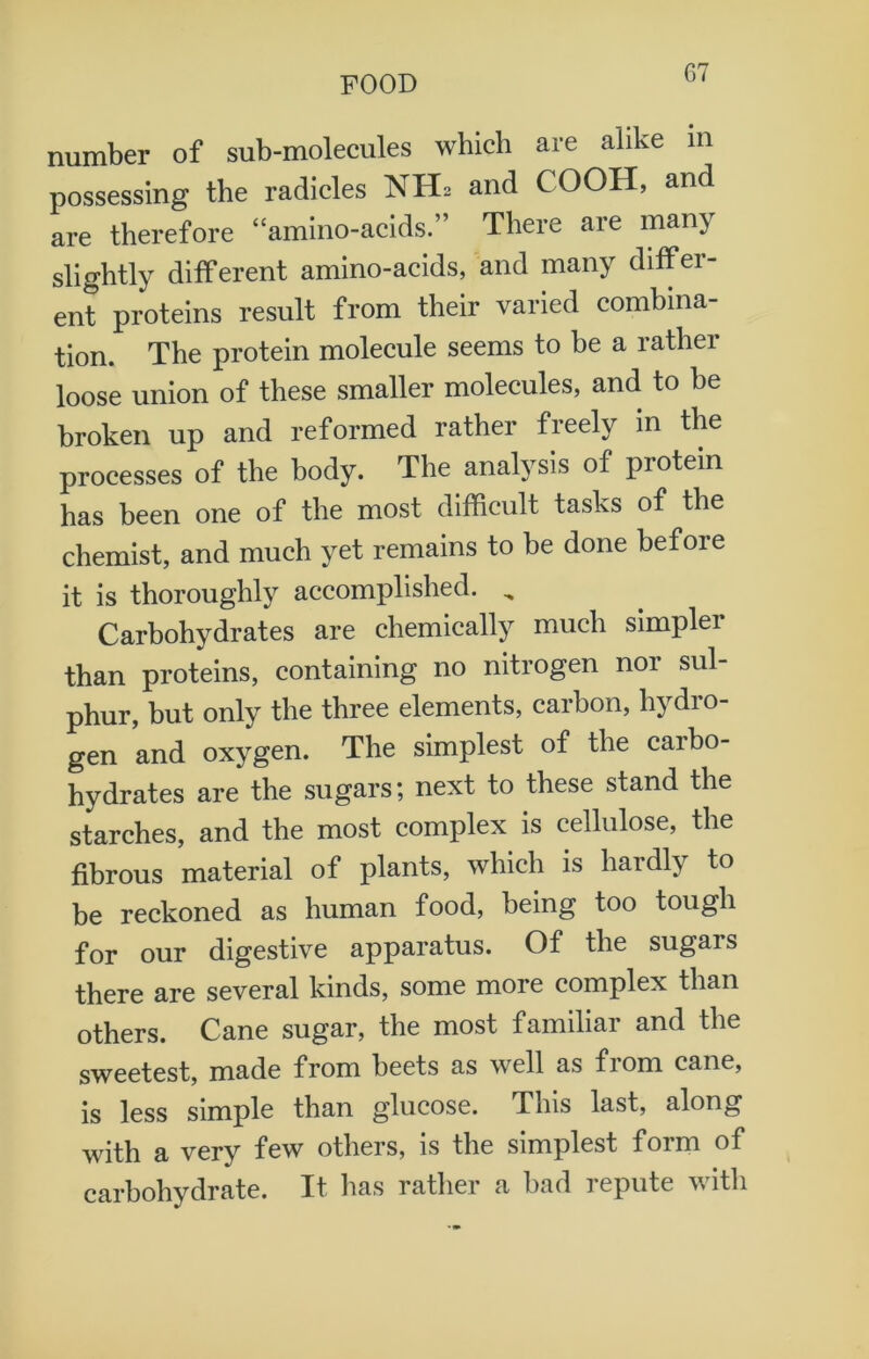 number of sub-molecules which are alike in possessing the radicles NH2 and COOH, and are therefore “amino-acids.” There are many slightly different amino-acids, and many differ- ent proteins result from their varied combina- tion. The protein molecule seems to be a rather loose union of these smaller molecules, and to he broken up and reformed rather freely in the processes of the body. The analysis of protein has been one of the most difficult tasks of the chemist, and much yet remains to he done before it is thoroughly accomplished. „ Carbohydrates are chemically much simpler than proteins, containing no nitrogen nor sul- phur, but only the three elements, carbon, hydro- gen and oxygen. The simplest of the carbo- hydrates are the sugars; next to these stand the starches, and the most complex is cellulose, the fibrous material of plants, which is hardly to be reckoned as human food, being too tough for our digestive apparatus. Of the sugars there are several kinds, some more complex than others. Cane sugar, the most familiar and the sweetest, made from beets as well as from cane, is less simple than glucose. This last, along with a very few others, is the simplest form of carbohydrate. It has rather a had repute with