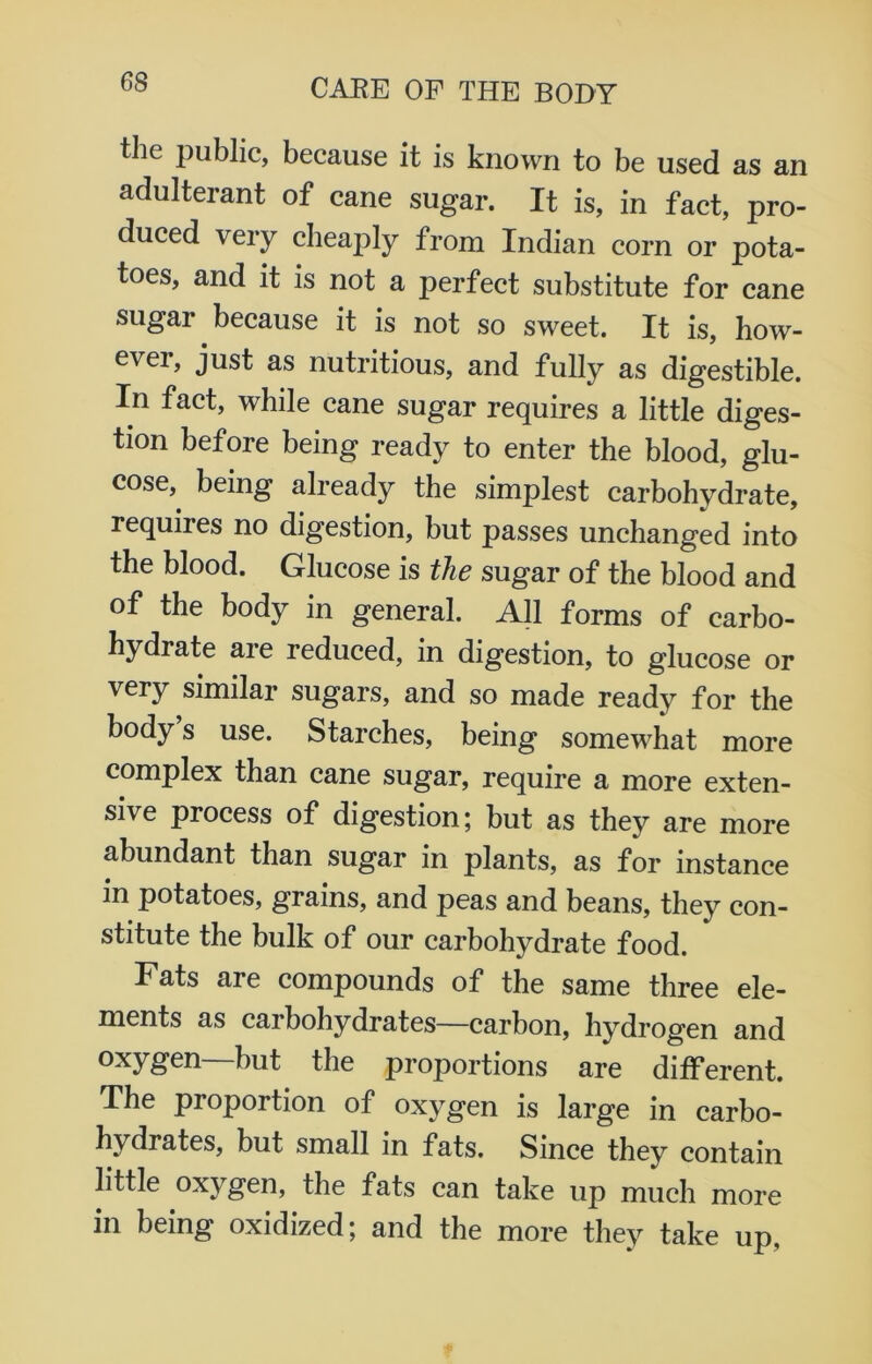 6S the public, because it is known to be used as an adulterant of cane sugar. It is, in fact, pro- duced very cheaply from Indian corn or pota- toes, and it is not a perfect substitute for cane sugar because it is not so sweet. It is, how- ever, just as nutritious, and fully as digestible. In fact, while cane sugar requires a little diges- tion before being ready to enter the blood, glu- cose, being already the simplest carbohydrate, requires no digestion, but passes unchanged into the blood. Glucose is the sugar of the blood and of the body in general. All forms of carbo- hydrate are reduced, in digestion, to glucose or very similar sugars, and so made ready for the body s use. Starches, being somewhat more complex than cane sugar, require a more exten- sive process of digestion; but as they are more abundant than sugar in plants, as for instance in potatoes, grains, and peas and beans, they con- stitute the bulk of our carbohydrate food. Fats are compounds of the same three ele- ments as carbohydrates—carbon, hydrogen and oxygen but the proportions are different. The proportion of oxygen is large in carbo- hydrates, but small in fats. Since they contain little oxygen, the fats can take up much more in being oxidized; and the more they take up.