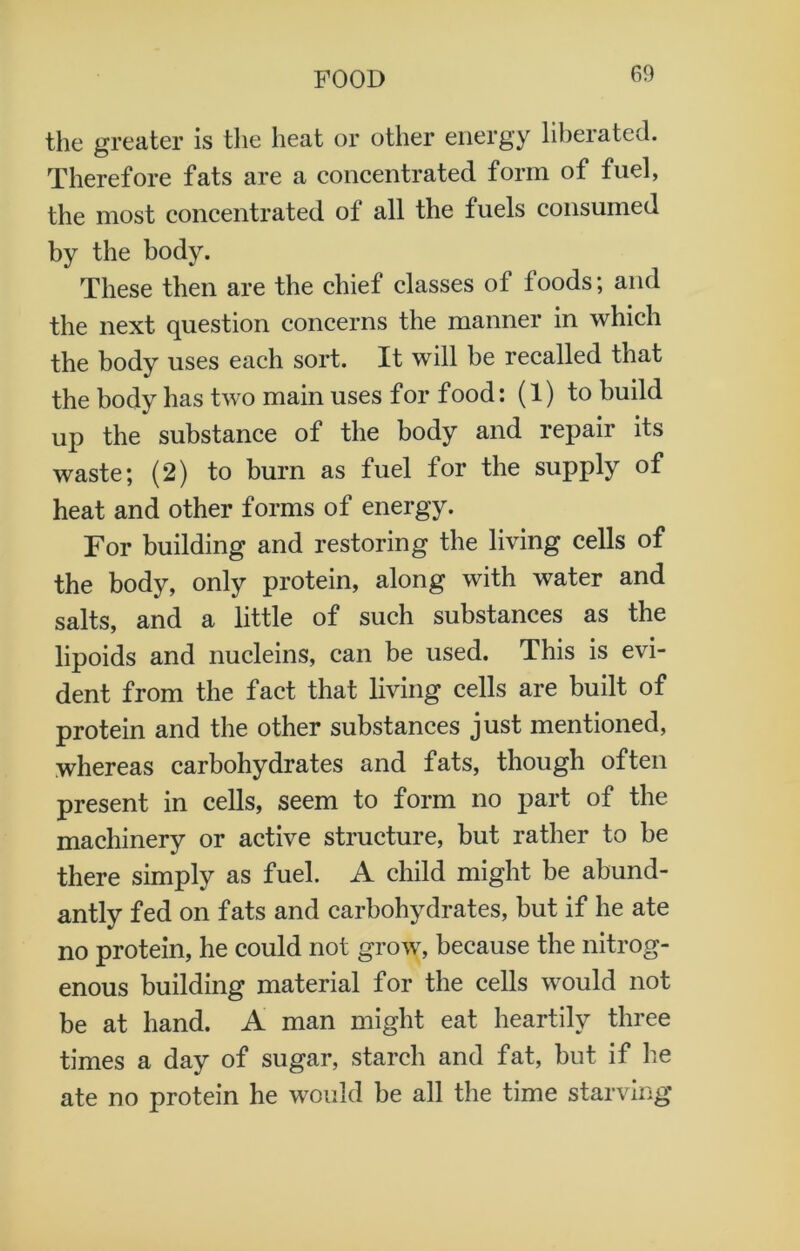 the greater is the heat or other energy liberated. Therefore fats are a concentrated form of fuel, the most concentrated of all the fuels consumed by the body. These then are the chief classes of foods; and the next question concerns the manner in which the body uses each sort. It will be recalled that the body has two main uses for food: (1) to build up the substance of the body and repair its waste; (2) to burn as fuel for the supply of heat and other forms of energy. For building and restoring the living cells of the body, only protein, along with water and salts, and a little of such substances as the lipoids and nucleins, can be used. This is evi- dent from the fact that living cells are built of protein and the other substances just mentioned, whereas carbohydrates and fats, though often present in cells, seem to form no part of the machinery or active structure, but rather to be there simply as fuel. A child might be abund- antly fed on fats and carbohydrates, but if he ate no protein, he could not grow, because the nitrog- enous building material for the cells would not be at hand. A man might eat heartily three times a day of sugar, starch and fat, but if he ate no protein he would be all the time starving