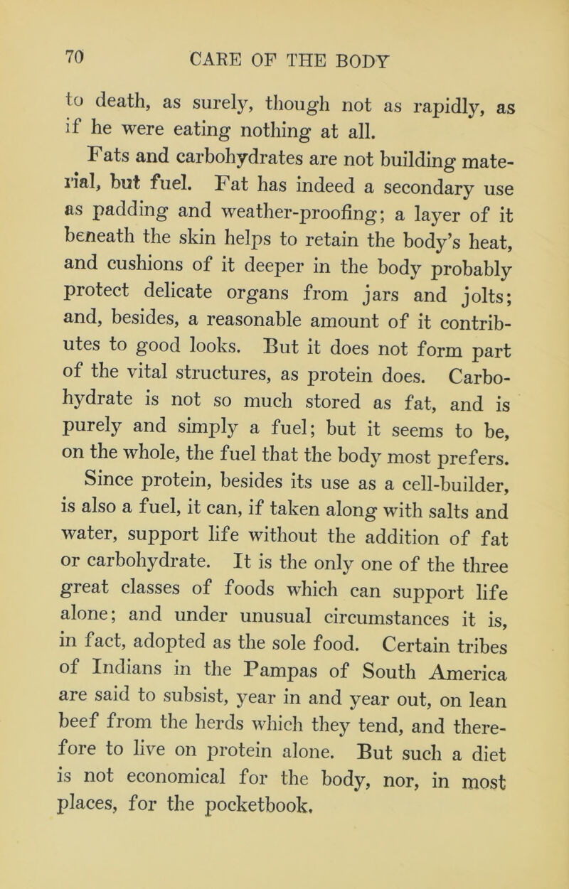 io death, as surely, though not as rapidly, as if he were eating nothing at all. Fats and carbohydrates are not building mate- ual, but fuel. Fat has indeed a secondary use as padding and weather-proofing; a layer of it beneath the skin helps to retain the body’s heat, and cushions of it deeper in the body probably protect delicate organs from jars and jolts; and, besides, a reasonable amount of it contrib- utes to good looks. But it does not form part of the vital structures, as protein does. Carbo- hydrate is not so much stored as fat, and is purely and simply a fuel; but it seems to be, on the whole, the fuel that the body most prefers. Since protein, besides its use as a cell-builder, is also a fuel, it can, if taken along with salts and water, support life without the addition of fat or carbohydrate. It is the only one of the three great classes of foods which can support life alone; and under unusual circumstances it is, in fact, adopted as the sole food. Certain tribes of Indians in the Pampas of South America are said to subsist, year in and year out, on lean beef from the herds which they tend, and there- fore to live on protein alone. But such a diet is not economical for the body, nor, in most places, for the pocketbook.