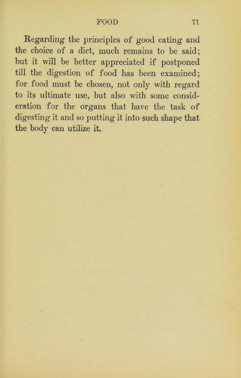 Regarding the principles of good eating and the choice of a diet, much remains to be said; but it will be better appreciated if postponed till the digestion of food has been examined; for food must be chosen, not only with regard to its ultimate use, but also with some consid- eration for the organs that have the task of digesting it and so putting it into such shape that the body can utilize it.