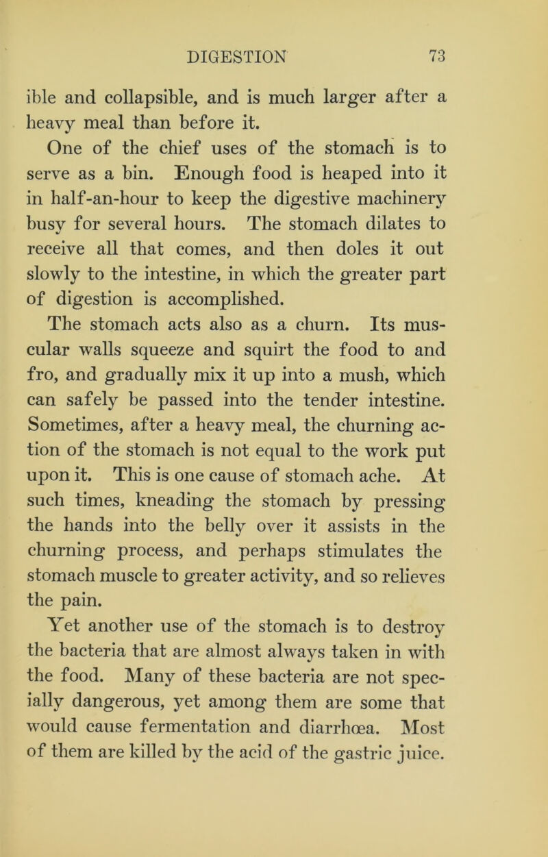 ible and collapsible, and is much larger after a heavy meal than before it. One of the chief uses of the stomach is to serve as a bin. Enough food is heaped into it in half-an-hour to keep the digestive machinery busy for several hours. The stomach dilates to receive all that comes, and then doles it out slowly to the intestine, in which the greater part of digestion is accomplished. The stomach acts also as a churn. Its mus- cular walls squeeze and squirt the food to and fro, and gradually mix it up into a mush, which can safely be passed into the tender intestine. Sometimes, after a heavy meal, the churning ac- tion of the stomach is not equal to the work put upon it. This is one cause of stomach ache. At such times, kneading the stomach by pressing the hands into the belly over it assists in the churning process, and perhaps stimulates the stomach muscle to greater activity, and so relieves the pain. Yet another use of the stomach is to destroy the bacteria that are almost always taken in with the food. Many of these bacteria are not spec- ially dangerous, yet among them are some that would cause fermentation and diarrhoea. Most of them are killed by the acid of the gastric juice.