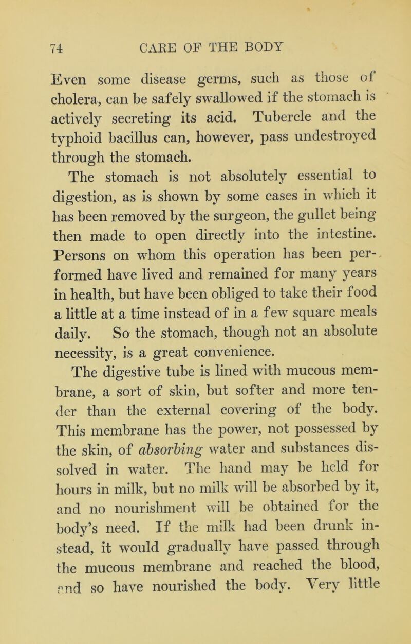 Even some disease germs, such as those of cholera, can be safely swallowed if the stomach is actively secreting its acid. Tubercle and the typhoid bacillus can, however, pass undestroyed through the stomach. The stomach is not absolutely essential to digestion, as is shown by some cases in which it has been removed by the surgeon, the gullet being then made to open directly into the intestine. Persons on whom this operation has been per- formed have lived and remained for many years in health, but have been obliged to take their food a little at a time instead of in a few square meals daily. So the stomach, though not an absolute necessity, is a great convenience. The digestive tube is lined with mucous mem- brane, a sort of skin, but softer and more ten- der than the external covering of the body. This membrane has the power, not possessed by the skin, of absorbing water and substances dis- solved in water. The hand may be held for hours in milk, but no milk will be absorbed by it, and no nourishment will be obtained for the body’s need. If the milk had been drunk in- stead, it would gradually have passed through the mucous membrane and reached the blood, end so have nourished the body. Very little