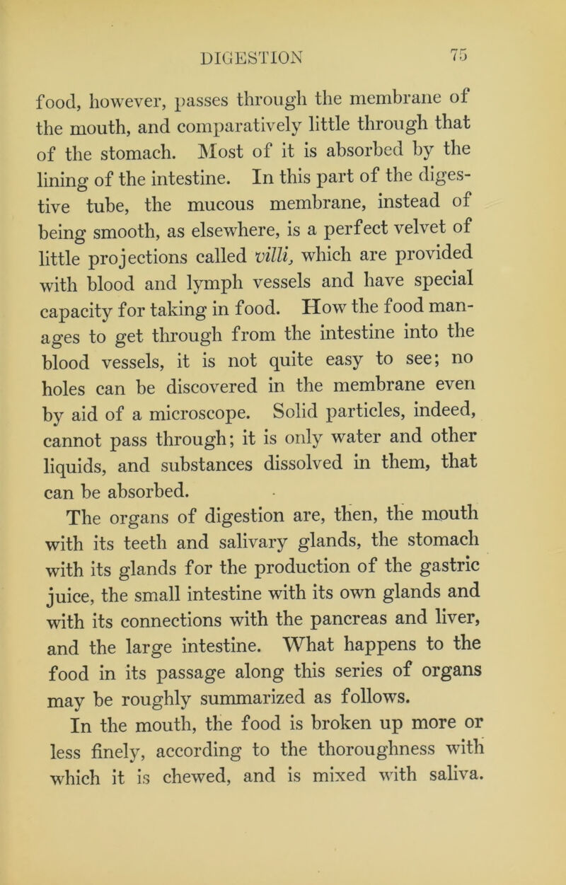 food, however, passes through the membrane ol the mouth, and comparatively little through that of the stomach. Most of it is absorbed by tbe lining of the intestine. In this part of the diges- tive tube, the mucous membrane, instead of being smooth, as elsewhere, is a perfect velvet of little projections called villi, which are provided with blood and lymph vessels and have special capacity for taking in food. How the food man- ages to get through from the intestine into the blood vessels, it is not quite easy to see; no holes can be discovered in the membrane even by aid of a microscope. Solid particles, indeed, cannot pass through; it is only water and other liquids, and substances dissolved in them, that can be absorbed. The organs of digestion are, then, the mouth with its teeth and salivary glands, the stomach with its glands for the production of the gastric juice, the small intestine with its own glands and with its connections with the pancreas and liver, and the large intestine. What happens to the food in its passage along this series of organs may be roughly summarized as follows. In the mouth, the food is broken up more or less finely, according to the thoroughness with which it is chewed, and is mixed with saliva.