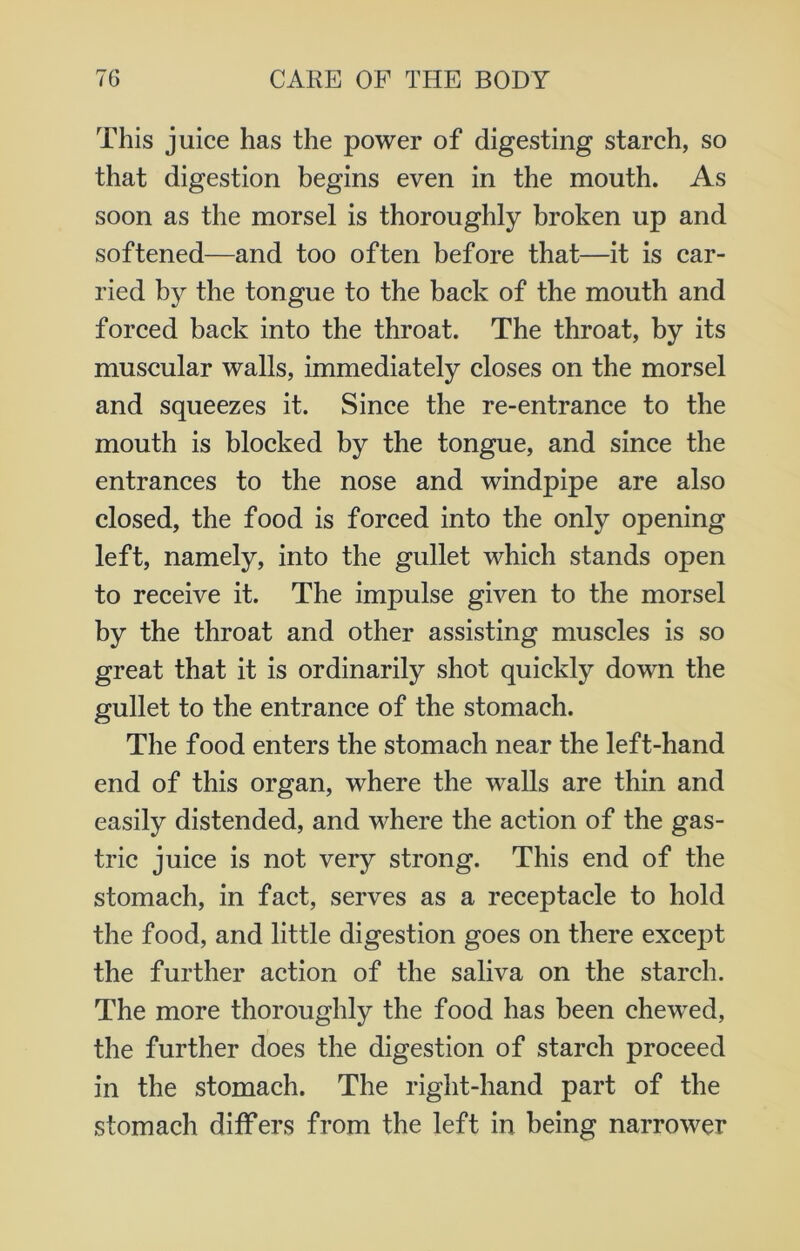 This juice has the power of digesting starch, so that digestion begins even in the mouth. As soon as the morsel is thoroughly broken up and softened—and too often before that—it is car- ried by the tongue to the back of the mouth and forced back into the throat. The throat, by its muscular walls, immediately closes on the morsel and squeezes it. Since the re-entrance to the mouth is blocked by the tongue, and since the entrances to the nose and windpipe are also closed, the food is forced into the only opening left, namely, into the gullet which stands open to receive it. The impulse given to the morsel by the throat and other assisting muscles is so great that it is ordinarily shot quickly down the gullet to the entrance of the stomach. The food enters the stomach near the left-hand end of this organ, where the walls are thin and easily distended, and where the action of the gas- tric juice is not very strong. This end of the stomach, in fact, serves as a receptacle to hold the food, and little digestion goes on there except the further action of the saliva on the starch. The more thoroughly the food has been chewed, the further does the digestion of starch proceed in the stomach. The right-hand part of the stomach differs from the left in being narrower