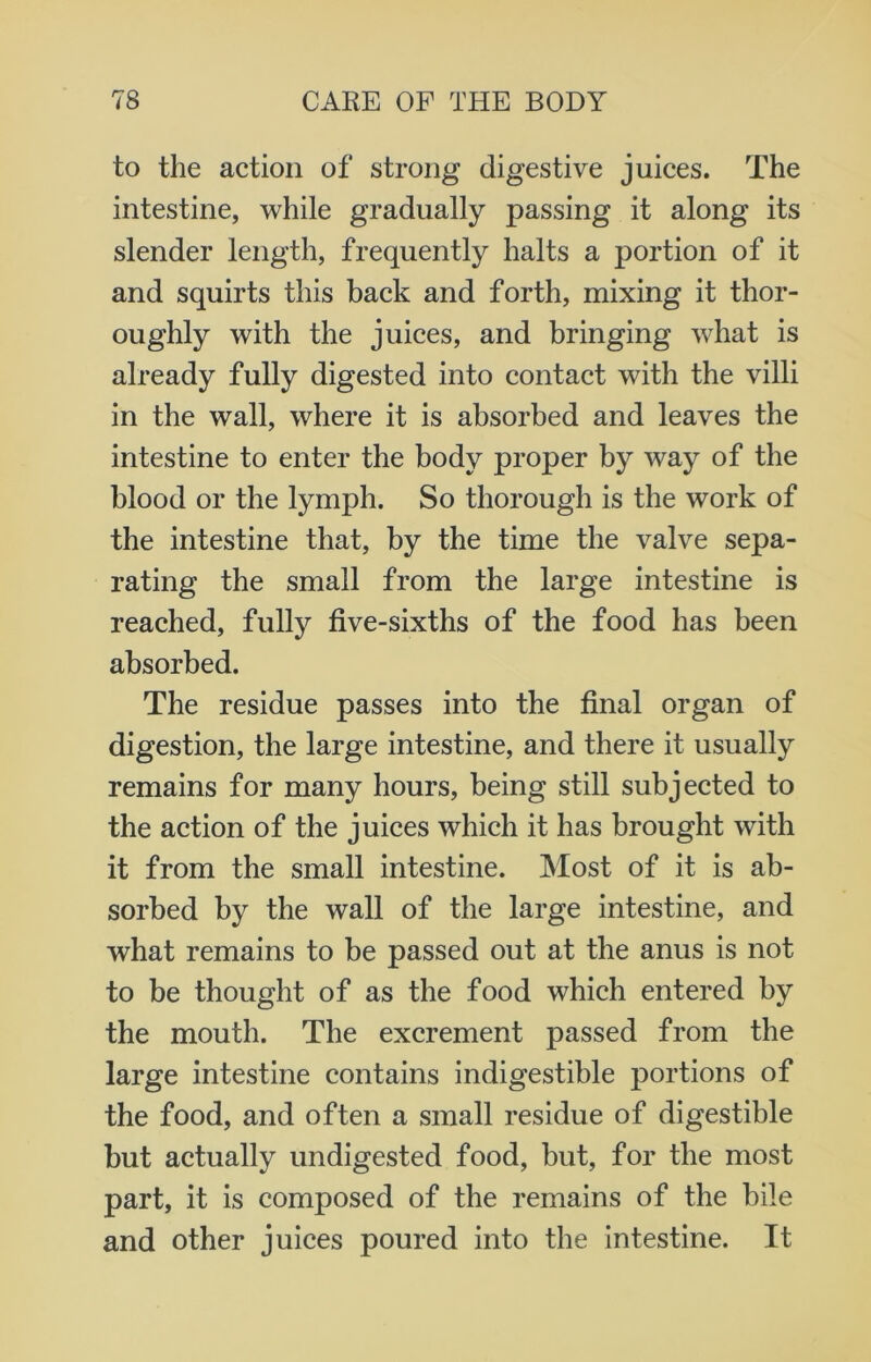 to the action of strong digestive juices. The intestine, while gradually passing it along its slender length, frequently halts a portion of it and squirts this back and forth, mixing it thor- oughly with the juices, and bringing what is already fully digested into contact with the villi in the wall, where it is absorbed and leaves the intestine to enter the body proper by way of the blood or the lymph. So thorough is the work of the intestine that, by the time the valve sepa- rating the small from the large intestine is reached, fully five-sixths of the food has been absorbed. The residue passes into the final organ of digestion, the large intestine, and there it usually remains for many hours, being still subjected to the action of the juices which it has brought with it from the small intestine. Most of it is ab- sorbed by the wall of the large intestine, and what remains to be passed out at the anus is not to be thought of as the food which entered by the mouth. The excrement passed from the large intestine contains indigestible portions of the food, and often a small residue of digestible but actually undigested food, but, for the most part, it is composed of the remains of the bile and other juices poured into the intestine. It
