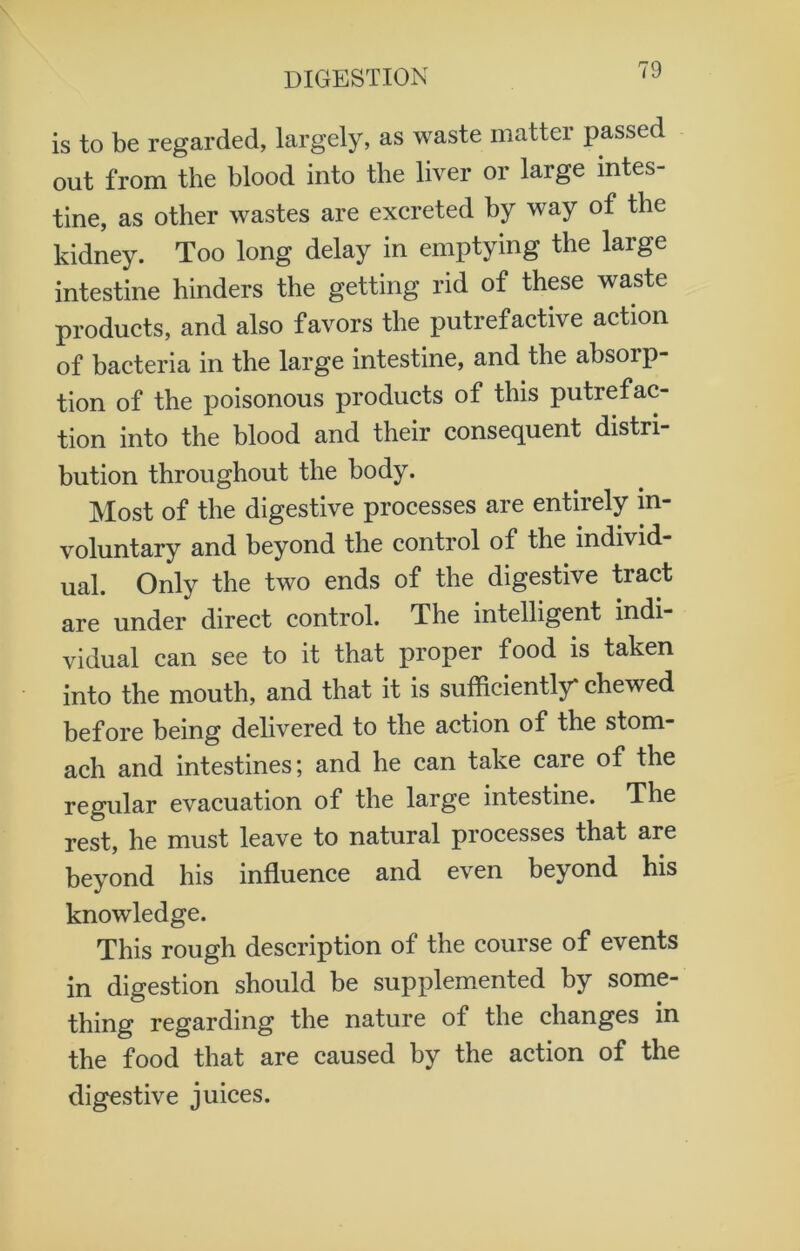 is to be regarded, largely, as waste matter passed out from the blood into the liver or large intes- tine, as other wastes are excreted by way of the kidney. Too long delay in emptying the large intestine hinders the getting rid of these waste products, and also favors the putrefactive action of bacteria in the large intestine, and the absorp- tion of the poisonous products of this putrefac- tion into the blood and their consequent distri bution throughout the body. Most of the digestive processes are entirely in- voluntary and beyond the control of the individ- ual. Only the two ends of the digestive tract are under direct control. The intelligent indi vidual can see to it that proper food is taken into the mouth, and that it is sufficiently* chewed before being delivered to the action of the stom- ach and intestines; and he can take care of the regular evacuation of the large intestine. The rest, he must leave to natural processes that are beyond his influence and even beyond his knowledge. This rough description of the course of events in digestion should be supplemented by some- thing regarding the nature of the changes in the food that are caused by the action of the digestive juices.