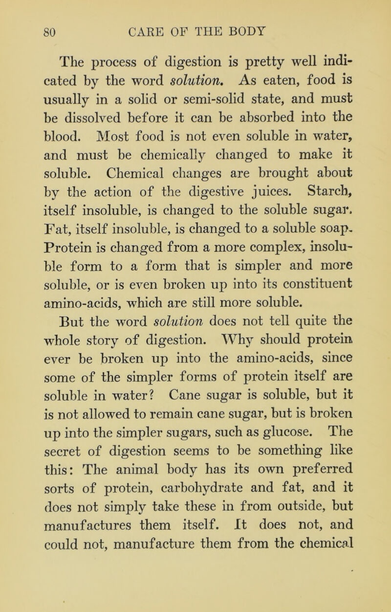 The process of digestion is pretty well indi- cated by the word solution. As eaten, food is usually in a solid or semi-solid state, and must be dissolved before it can be absorbed into the blood. Most food is not even soluble in water, and must be chemically changed to make it soluble. Chemical changes are brought about by the action of the digestive juices. Starch, itself insoluble, is changed to the soluble sugar. Fat, itself insoluble, is changed to a soluble soap. Protein is changed from a more complex, insolu- ble form to a form that is simpler and more soluble, or is even broken up into its constituent amino-acids, which are still more soluble. But the word solution does not tell quite the whole story of digestion. Why should protein ever be broken up into the amino-acids, since some of the simpler forms of protein itself are soluble in water? Cane sugar is soluble, but it is not allowed to remain cane sugar, but is broken up into the simpler sugars, such as glucose. The secret of digestion seems to be something like this: The animal body has its own preferred sorts of protein, carbohydrate and fat, and it does not simply take these in from outside, but manufactures them itself. It does not, and could not, manufacture them from the chemical
