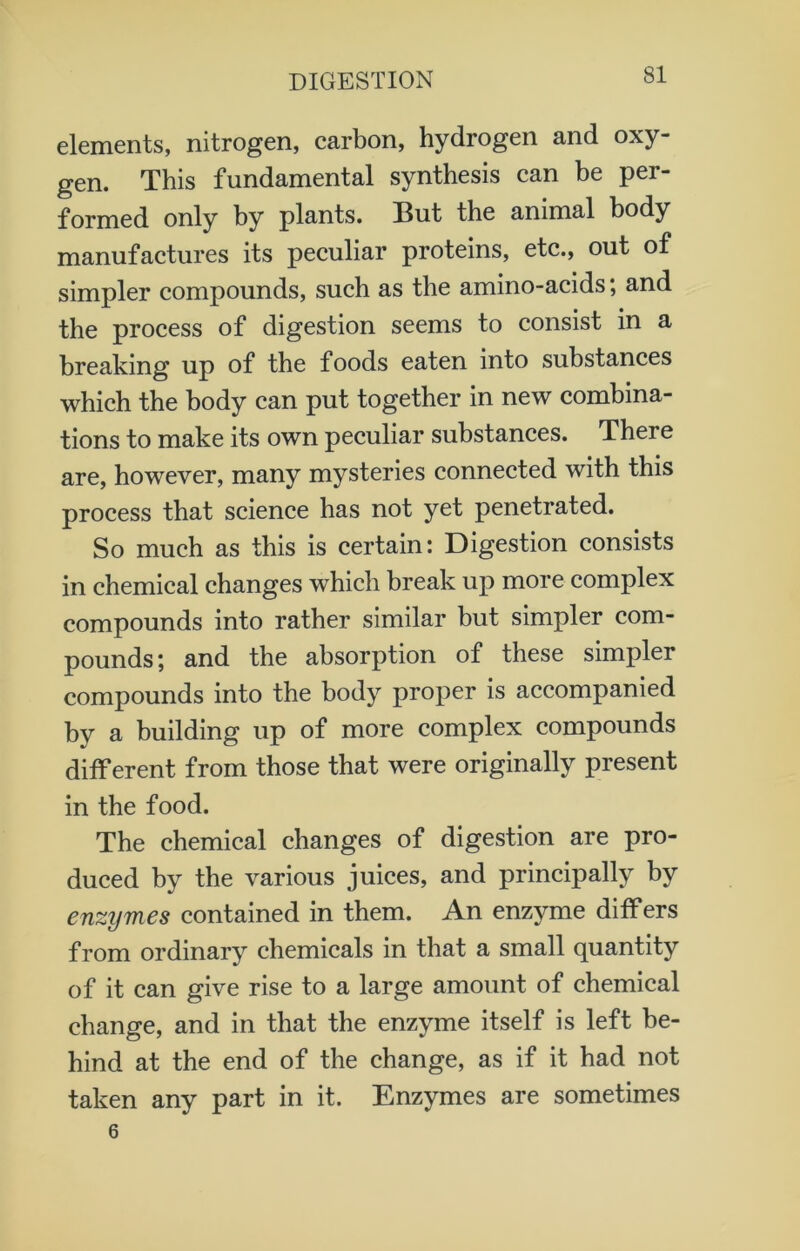 elements, nitrogen, carbon, hydrogen and oxy- gen. This fundamental synthesis can be per- formed only by plants. But the animal body manufactures its peculiar proteins, etc., out of simpler compounds, such as the amino-acids; and the process of digestion seems to consist in a breaking up of the foods eaten into substances which the body can put together in new combina- tions to make its own peculiar substances. There are, however, many mysteries connected with this process that science has not yet penetrated. So much as this is certain: Digestion consists in chemical changes which break up more complex compounds into rather similar but simpler com- pounds; and the absorption of these simpler compounds into the body proper is accompanied by a building up of more complex compounds different from those that were originally present in the food. The chemical changes of digestion are pro- duced by the various juices, and principally by enzymes contained in them. An enzyme differs from ordinary chemicals in that a small quantity of it can give rise to a large amount of chemical change, and in that the enzyme itself is left be- hind at the end of the change, as if it had not taken any part in it. Enzymes are sometimes 6