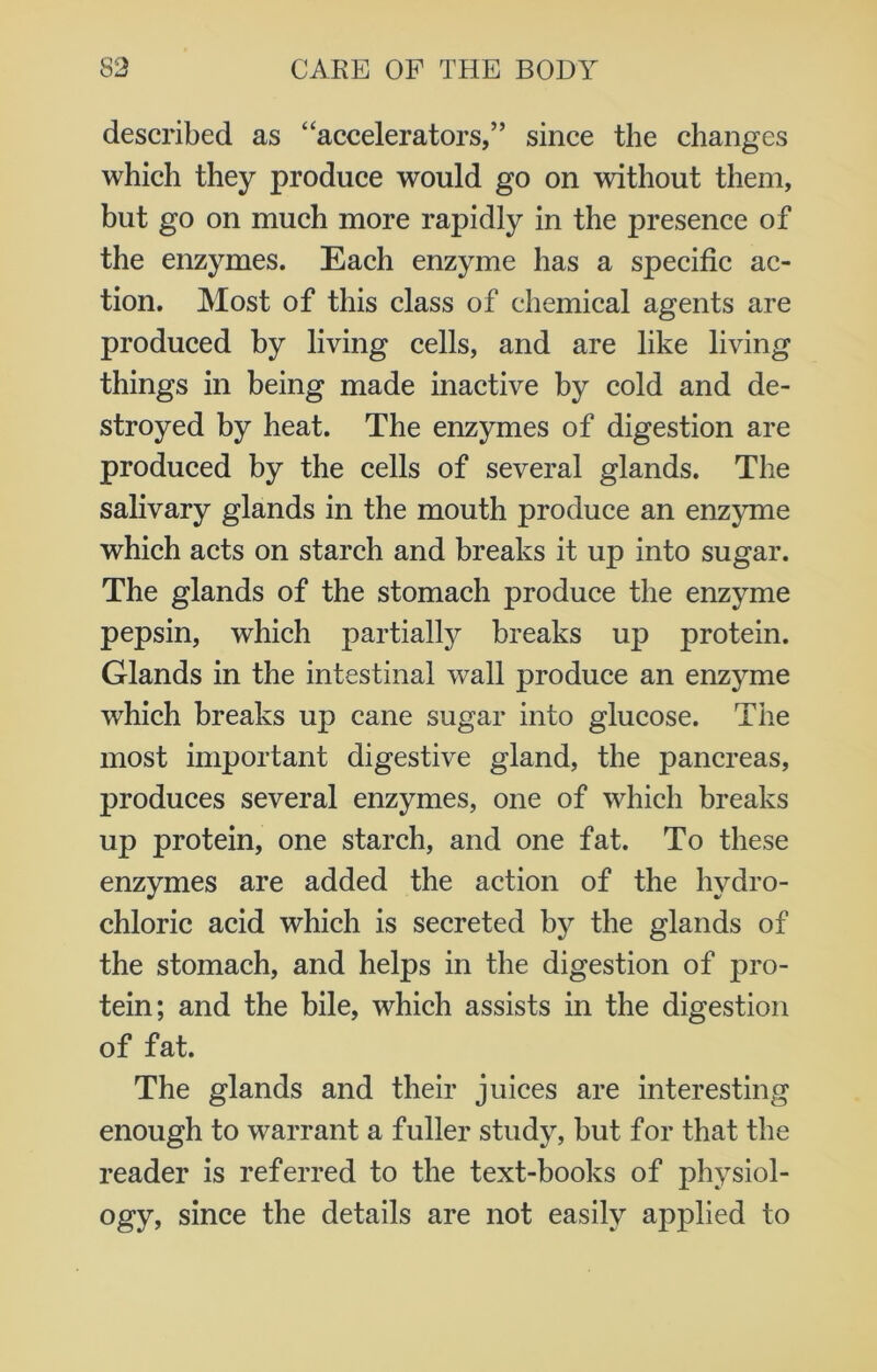 described as “accelerators,” since the changes which they produce would go on without them, but go on much more rapidly in the presence of the enzymes. Each enzyme has a specific ac- tion. Most of this class of chemical agents are produced by living cells, and are like living things in being made inactive by cold and de- stroyed by heat. The enzymes of digestion are produced by the cells of several glands. The salivary glands in the mouth produce an enzyme which acts on starch and breaks it up into sugar. The glands of the stomach produce the enzyme pepsin, which partially breaks up protein. Glands in the intestinal wall produce an enzyme which breaks up cane sugar into glucose. The most important digestive gland, the pancreas, produces several enzymes, one of which breaks up protein, one starch, and one fat. To these enzymes are added the action of the hydro- chloric acid which is secreted by the glands of the stomach, and helps in the digestion of pro- tein; and the bile, which assists in the digestion of fat. The glands and their juices are interesting enough to warrant a fuller study, but for that the reader is referred to the text-books of physiol- ogy, since the details are not easily applied to