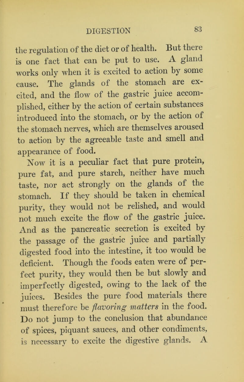 the regulation of the diet or of health. But there is one fact that can be put to use. A gland works only when it is excited to action by some cause. The glands of the stomach are ex- cited, and the flow of the gastric juice accom- plished, either by the action of certain substances introduced into the stomach, or by the action of the stomach nerves, which are themselves aroused to action by the agreeable taste and smell and appearance of food. Now it is a peculiar fact that pure protein, pure fat, and pure starch, neither have much taste, nor act strongly on the glands of the stomach. If they should be taken in chemical purity, they would not be relished, and would not much excite the flow of the gastric juice. And as the pancreatic secretion is excited by the passage of the gastric juice and partially digested food into the intestine, it too would be deficient. Though the foods eaten were of per- fect purity, they would then be but slowly and imperfectly digested, owing to the lack of the juices. Besides the pure food materials there must therefore be flavoring matters in the food. Do not jump to the conclusion that abundance of spices, piquant sauces, and other condiments, is necessary to excite the digestive glands. A