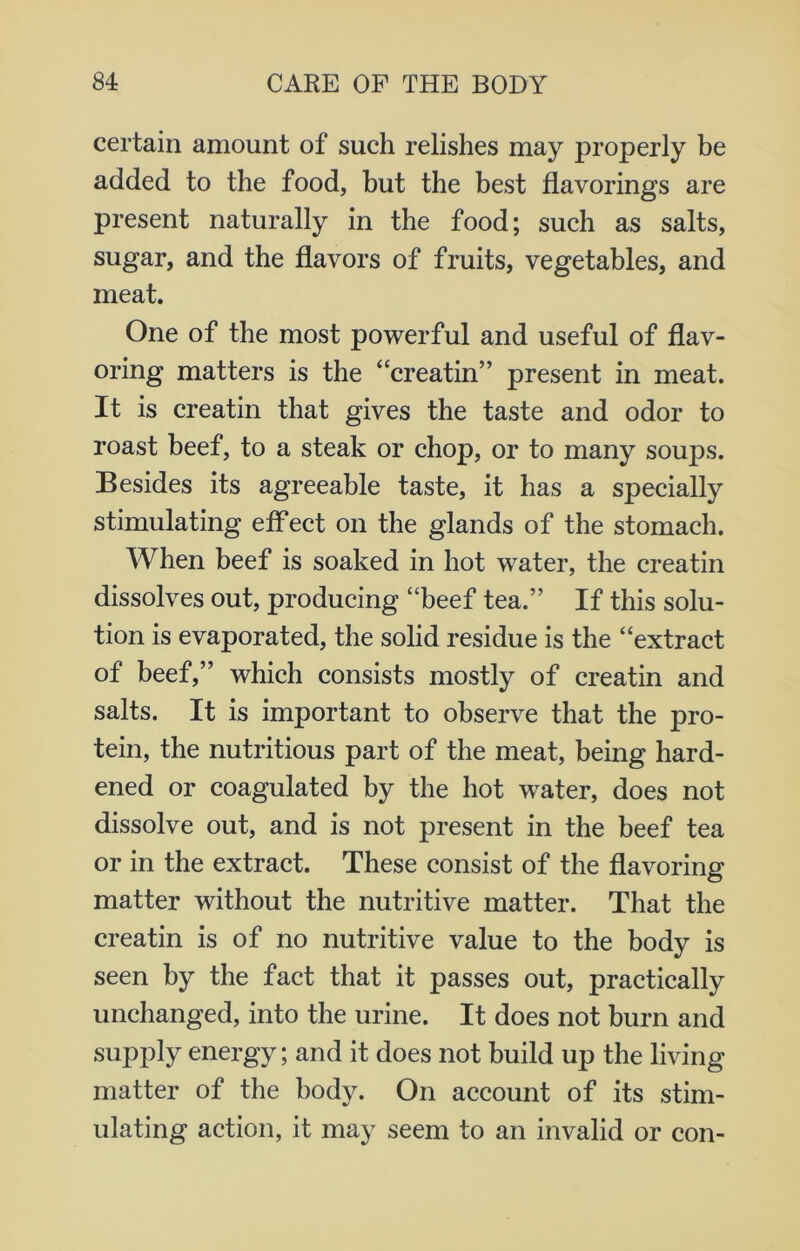 certain amount of such relishes may properly be added to the food, but the best flavorings are present naturally in the food; such as salts, sugar, and the flavors of fruits, vegetables, and meat. One of the most powerful and useful of flav- oring matters is the “creatin’’ present in meat. It is creatin that gives the taste and odor to roast beef, to a steak or chop, or to many soups. Besides its agreeable taste, it has a specially stimulating effect on the glands of the stomach. When beef is soaked in hot water, the creatin dissolves out, producing “beef tea.” If this solu- tion is evaporated, the solid residue is the “extract of beef,” which consists mostly of creatin and salts. It is important to observe that the pro- tein, the nutritious part of the meat, being hard- ened or coagulated by the hot water, does not dissolve out, and is not present in the beef tea or in the extract. These consist of the flavoring matter without the nutritive matter. That the creatin is of no nutritive value to the body is seen by the fact that it passes out, practically unchanged, into the urine. It does not burn and supply energy; and it does not build up the living matter of the body. On account of its stim- ulating action, it may seem to an invalid or con-